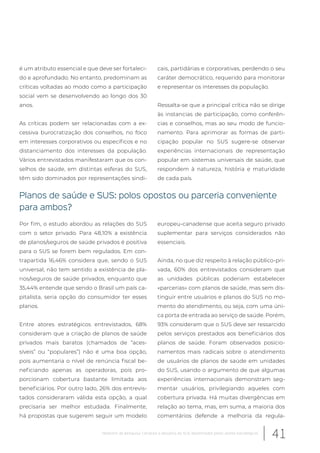 é um atributo essencial e que deve ser fortaleci-
do e aprofundado. No entanto, predominam as
críticas voltadas ao modo como a participação
social vem se desenvolvendo ao longo dos 30
anos.
As críticas podem ser relacionadas com a ex-
cessiva burocratização dos conselhos, no foco
em interesses corporativos ou específicos e no
distanciamento dos interesses da população.
Vários entrevistados manifestaram que os con-
selhos de saúde, em distintas esferas do SUS,
têm sido dominados por representações sindi-
cais, partidárias e corporativas, perdendo o seu
caráter democrático, requerido para monitorar
e representar os interesses da população.
Ressalta-se que a principal crítica não se dirige
às instancias de participação, como conferên-
cias e conselhos, mas ao seu modo de funcio-
namento. Para aprimorar as formas de parti-
cipação popular no SUS sugere-se observar
experiências internacionais de representação
popular em sistemas universais de saúde, que
respondem à natureza, história e maturidade
de cada país.
Planos de saúde e SUS: polos opostos ou parceria conveniente
para ambos?
Por fim, o estudo abordou as relações do SUS
com o setor privado. Para 48,10% a existência
de planos/seguros de saúde privados é positiva
para o SUS se forem bem regulados. Em con-
trapartida 16,46% considera que, sendo o SUS
universal, não tem sentido a existência de pla-
nos/seguros de saúde privados, enquanto que
35,44% entende que sendo o Brasil um país ca-
pitalista, seria opção do consumidor ter esses
planos.
Entre atores estratégicos entrevistados, 68%
consideram que a criação de planos de saúde
privados mais baratos (chamados de “aces-
síveis” ou “populares”) não é uma boa opção,
pois aumentaria o nível de renúncia fiscal be-
neficiando apenas as operadoras, pois pro-
porcionam cobertura bastante limitada aos
beneficiários. Por outro lado, 26% dos entrevis-
tados consideraram válida esta opção, a qual
precisaria ser melhor estudada. Finalmente,
há propostas que sugerem seguir um modelo
europeu-canadense que aceita seguro privado
suplementar para serviços considerados não
essenciais.
Ainda, no que diz respeito à relação público-pri-
vada, 60% dos entrevistados consideram que
as unidades públicas poderiam estabelecer
«parcerias» com planos de saúde, mas sem dis-
tinguir entre usuários e planos do SUS no mo-
mento do atendimento, ou seja, com uma úni-
ca porta de entrada ao serviço de saúde. Porém,
93% consideram que o SUS deve ser ressarcido
pelos serviços prestados aos beneficiários dos
planos de saúde. Foram observados posicio-
namentos mais radicais sobre o atendimento
de usuários de planos de saúde em unidades
do SUS, usando o argumento de que algumas
experiências internacionais demonstram seg-
mentar usuários, privilegiando aqueles com
cobertura privada. Há muitas divergências em
relação ao tema, mas, em suma, a maioria dos
comentários defende a melhoria da regula-
41Relatório de pesquisa: Cenários e desafios do SUS desenhados pelos atores estratégicos
 