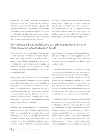 mentação dos planos, eliminando subsídios
públicos e benefícios fiscais para a saúde su-
plementar. Um comentário ilustra a posição de
alguns participantes: “A questão não é impedir
a oferta de planos privados, mas sim evitar que
as operadoras de planos privados sejam subsi-
diadas com recursos públicos, os quais devem
ser alocados apenas no sistema público”.
Segundo os resultados deste estudo, embora
alguns sejam a favor de um novo modelo de
sistema de saúde com base em outros arran-
jos organizacionais e legais, a grande maioria,
tem como objetivo melhorar a integração entre
a saúde suplementar e o SUS, com a defesa dos
princípios de universalidade e integralidade.
Concluindo: diálogo social como estratégia para transformar o
SUS sem abrir mão do direito à saúde
Para concluir, merece destaque o fato de que
não há dúvidas na narrativa da maioria dos en-
trevistados sobre a necessidade de realizar mu-
danças no SUS. Porém, prevalece o receio sobre
os riscos de implementar transformações na
estrutura e organização do sistema de saúde
brasileiro, no atual contexto político e econômi-
co vivido pelo país.
Verificou-se que a maioria dos participantes
identifica que reformas são fundamentais para
que o SUS possa preservar a universalidade, a
integralidade e a ausência de barreiras finan-
ceiras. Utilizou-se ampla variedade de argu-
mentos pertinentes para descrever e analisar
os problemas do sistema de saúde e suas res-
pectivas consequências. Entretanto, não se ob-
serva uma consistência nas proposições para
superar os desafios em questão.
Pode-se inferir que essa posição se deva à com-
plexidade das transformações requeridas no
SUS, mas, sobretudo à percepção dos atores
estratégicos de que a realização de reformas
racionalizadoras – ainda que necessárias – no
atual contexto de instabilidades política e eco-
nômica e sob o efeito de austeridade fiscal,
pode provocar retrocessos nos direitos alcança-
dos, reduzindo o escopo de atuação do sistema
público e limitando avanços rumo à garantia
da universalidade e integralidade da atenção à
saúde no país.
Considera-se, entretanto, que o receio à imple-
mentação de mudanças deve ser superado ra-
pidamente pelo grupo de atores estratégicos
que defendem um sistema universal de saúde,
apesar da necessidade de se levar em conta a
existência de poderosas forças que atuam so-
bre setor saúde, voltadas a restringir direitos
sociais e a atender interesses clientelistas e do
mercado. Caso contrário, esse pode ser mais
um obstáculo ao real fortalecimento do SUS.
Considera-se, também, que um dos caminhos
para recuperar a capacidade de produção de
mudanças e o protagonismo dos atores sociais
que defendem o avanço da Reforma Sanitária
Brasileira esteja na intensificação do diálogo
social, do debate técnico e no estudo de expe-
riências internacionais sobre como fortalecer a
concepção de sistema público universal do SUS,
fundamentado no direito à saúde. Apesar dos
entrevistados terem apresentado um conjunto
42 Relatório 30 anos de SUS, que SUS para 2030?
 