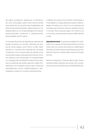 de ideias inovadoras, registra-se a premência
de uma articulação sobre eixos estruturantes
para enfrentar as reconhecidas fragilidades do
sistema de saúde brasileiro, legitimada por um
debate aberto e um amplo diálogo entre atores
governamentais, academia e representantes
da sociedade civil em geral.
A inovação faz parte da agenda de sistemas de
saúde universais no mundo. Sistemas de saú-
de de vários países, como Reino Unido, Itália,
Espanha e Canada têm passado por grandes
mudanças, mas a preservação da saúde como
direito para todas as pessoas permanece como
um desafio a ser enfrentado. A transformação
e a inovação são condições fundamentais para
que os sistemas de saúde avancem, sejam for-
talecidos e se atualizem diante das mudanças
demográficas, sociais, epidemiológicas e tec-
nológicas vividas no mundo contemporâneo.
A defesa da saúde como direito, combinada à
criatividade e à capacidade de superar adversi-
dades, transformou o SUS em um exemplo de
inovação para América Latina e referência para
o mundo. Mas é preciso seguir em frente e no
rumo certo: preservando direitos e defendendo
a vida.
Agradecimentos. O presente trabalho foi reali-
zado com o apoio de Fernando Antônio Gomes
Leles, Iasmine Lorena Silva Ventura, Wellington
Mendes Carvalho, Rosane de Mendonça Gomes,
Adriana Trevizan, André Collier, Marina Shinzato
Camilo.
Adriano Massuda e Pamela Bermudez foram
revisores deste capítulo, de acordo com os pre-
ceitos do Comitê Editorial da OPAS/OMS Brasil.
43Relatório de pesquisa: Cenários e desafios do SUS desenhados pelos atores estratégicos
 