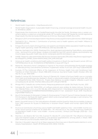 Referências
1. World Health Organization. <http://www.who.int/>.
2. World Health Organization. Sustainable Health Financing, universal coverage and social health insuran-
ce. WHA58.22. (2005)
3. Organização Pan-Americana da Saúde/Organização Mundial da Saúde. Estratégia para o acesso uni-
versal à saúde e a cobertura universal de saúde. 53º Conselho Diretor; 66ª Sessão do comitê regional da
Organização Mundial da Saúde (OMS) para as Américas. Resolução CD53/5, Rev.2; 2014.
4. Bengoa,R.(2017).Entrevistadisponívelem:http://www.conass.org.br/consensus/entrevista-rafael-bengoa/
5. Starfield B, Shi L, Macinko J. Contribution of primary care to health systems and health. Milbank Q.
2005;83(3):457-502.
6. Kringos DS, et al. Europe’s strong primary care systems are linked to better population health but also to
higher health spending. Health Aff (Millwood). 2013 Apr;32(4):686 -94.
7. Macinko, Starfield, & Shi (2003). Predicted PYLL (both genders) estimated by fixed effects, using pooled
cross – sectional time series design. Analysis controlled for log GDP, percent elderly, doctors/capita, log
income (ppp), log public health exp, doctor visits/capita alcohol and tobacco use.
8. GIMBE. Rapporto sulla sostenibilità del Servizio Sanitario Nazionale 2016-2025. http://www.rapportogim-
be.it/Rapporto_GIMBE_Sostenibilit%C3%A0_SSN_2016-2025.pdf
9. Victora et al. Health conditions and health-policy innovations in Brazil: the way forward. Lancet. 2011 Jun
11;377(9782):2042-53. doi: 10.1016/S0140-6736(11)60055-X. Epub 2011 May 9.
10. Bastos ML, Menzies D, Hone T, Dehghani K, Trajman A. The impact of the Brazilian family health strategy
on selected primary care sensitive conditions: A systematic review. PLoS One. 2017 Aug 7;12(8):e0182336.
11. Guanais, FC.The Combined Effects of the Expansion of Primary Health Care and Conditional Cash
Transfers on Infant Mortality in Brazil, 1998–2010. American Journal of Public Health: October 2015, Vol.
105, No. S4, pp. S593-S599.
12. Rasella D, Harhay MO, Pamponet ML, Aquino R, Barreto ML. Impact of primary health care on mortality
from heart and cerebrovascular diseases in Brazil: a nationwide analysis of longitudinal data. BMJ 2014
Jul; 349:g4014Fontão MAB, Pereira EL. Projeto Mais Médicos na saúde indígena: reflexões a partir de
uma pesquisa de opinião. Interface (Botucatu) 2017; 21(Supl.1):1169-80.
13. Minayo MCS. O desafio do conhecimento: Pesquisa qualitativa em saúde. São Paulo: Hucitec, 2013.
14. Camargo BV, Justo AM. IRAMUTEQ: um software gratuito para análise de dados textuais. Temas psi-
col., Ribeirão Preto, v. 21, n. 2, p. 513- 518, dez. 2013. Disponível em <http://pepsic.bvsalud.org/scielo.php?s-
cript=sci_arttext&pid=S1413389X2013000200016&lng=pt&nrm=iso>. acessosem 16 jan. 2018. http://dx.doi.
org/10.9788/TP2013.2-16.
15. Atun R, De Andrade LO, Almeida G, Cotlear D, Dmytraczenko T, Frenz P, Garcia P, Gómez-Dantés O, Knaul
FM, Muntaner C, De Paula JB. Health-system reform and universal health coverage in Latin America. The
Lancet. 2015 Mar 28;385(9974):1230-47.).
16. Biehl J, Socal MP, Amon JJ. The Judicialization of Health and the Quest for State Accountability: Evidence
from 1,262 Lawsuits for Access to Medicines in Southern Brazil. Health and human rights 2016; 18(1):
209-20.
17. Kruk et al, Contribution of primary care to health and health systems in low – and middle income cou-
ntries. Social Science & Medicine 70 (2010) 904 – 911. Macinko et al. The impact of primary healthcare
on population health in low – and middle – income countries. J Ambul Care Manage. 2009 Apr – Jun;
32(2):150 -71 .
18. Macinko J, de Oliveira VB, Turci MA, Guanais FC, Bonolo PF, Lima-Costa MF. The influence of primary
care and hospital supply on ambulatory care-sensitive hospitalizations among adults in Brazil, 1999-
2007. American journal of public health 2011; 101(10): 1963-70.;
19. Macinko J, Dourado I, Aquino R, et al. Major expansion of primary care in Brazil linked to decline in unne-
cessary hospitalization. Health Aff (Millwood) 2010; 29(12): 2149-60.;
44 Relatório 30 anos de SUS, que SUS para 2030?
 