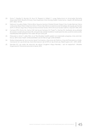 20. Hone T, Rasella D, Barreto M, Atun R, Majeed A, Millett C. Large Reductions In Amenable Mortality
Associated With Brazil’s Primary Care Expansion And Strong Health Governance. Health Aff (Millwood)
2017; 36(1): 149-58.
21. Deborah Carvalho Malta 1 Maria Aline Siqueira Santos 2 Sheila Rizzato Stopa 3 Jos. Eudes Barroso Vieira
4 Eduardo Alves Melo 5 Ademar Arthur Chioro dos Reis 6 A Cobertura da Estratégia de Saúde da Família
(ESF) no Brasil, segundo a Pesquisa Nacional de Saúde, 2013 Ciência & Saúde Coletiva, 21(2):327-338, 2016.
22. Campos RTO, Ferrer AL, Gama CAP, de Sousa Campos GV, Trapé TL, Dantas DV. Avaliação da qualidade
do acesso na atenção primária de uma grande cidade brasileira na perspectiva dos usuários www.scielo.
br/pdf/sdeb/v38nspe/0103-1104-sdeb-38-spe-0252.pdf
23. Massuda A, Hone T, Leles FAG, et al. The Brazilian health system at crossroads: progress, crisis and resi-
lience. BMJ Glob Health 2018;3:e000829. doi:10.1136/ bmjgh-2018-000829
24. Redes Integradas de Servicios de Salud. Conceptos y Opciones de Política y Hoja de Ruta para su imple-
mentación en Las Américas. Serie Renovación de la APA en las Américas. Washington, D.C.: OPS; 2008.
25. Mendes EV. Las redes de atención de salud / Eugênio Vilaça Mendes. – ed. en espanhol – Brasilia:
Organización Panamericana de la Salud, 2013.
45Relatório de pesquisa: Cenários e desafios do SUS desenhados pelos atores estratégicos
 
