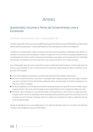 Anexo
Questionário, incluindo o Termo de Consentimento Livre e
Esclarecido
Termo de Consentimento Livre e Esclarecido (TCLE)
A Organização Pan Americana de Saúde/Organização Mundial da Saúde (OPAS/OMS) no Brasil está
desenvolvendo a pesquisa “Sustentabilidade do SUS: percepção de atores estratégicos”
O objetivo é compreender a partir do posicionamento técnico, político e ideológico dos atores en-
volvidos no processo de concepção e implementação do SUS, os limites e as possibilidades para a
consolidação do mesmo a partir de quatro dimensões, quais sejam: (i) Princípios do SUS, (ii) Modelo
de Atenção, (iii) Gestão e (iv) Financiamento e seu relacionamento com o setor privado.
Sua colaboração será da maior importância para a realização deste trabalho, motivo pelo qual so-
licito sua participação. O seu consentimento em participar desta pesquisa deve considerar as se-
guintes informações:
„ A sua participação é voluntária e consistirá do preenchimento deste questionário.
„ Durante o preenchimento o (a) senhor (a) poderá fazer todas as perguntas que julgar necessá-
rias para o esclarecimento de dúvidas, podendo deixar de participar do estudo a qualquer mo-
mento, se assim o desejar.
„ Serão divulgados os nomes dos participantes da pesquisa para os quais foi encaminhado o ques-
tionário, porém, não serão identificados os que responderam nem as repostas dadas por eles.
„ Portanto, não é necessária a sua identificação e será garantido o anonimato e o sigilo das infor-
mações, assim como os resultados serão utilizados exclusivamente para fins científicos. Ao final
da pesquisa, se for do seu interesse, terá livre acesso ao conteúdo da mesma, podendo discutir
junto ao pesquisador.
Desde já agradecemos a sua colaboração e em caso de dúvidas entrar em contato com Adriana
Trevizan (trevizan@paho.org ou 61 3251-9509).
46 Relatório 30 anos de SUS, que SUS para 2030?
 