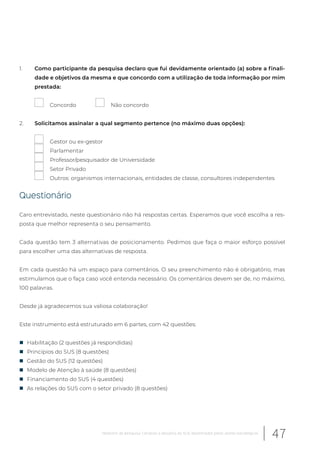 1. Como participante da pesquisa declaro que fui devidamente orientado (a) sobre a finali-
dade e objetivos da mesma e que concordo com a utilização de toda informação por mim
prestada:
Concordo Não concordo
2. Solicitamos assinalar a qual segmento pertence (no máximo duas opções):
Gestor ou ex-gestor
Parlamentar
Professor/pesquisador de Universidade
Setor Privado
Outros: organismos internacionais, entidades de classe, consultores independentes
Questionário
Caro entrevistado, neste questionário não há respostas certas. Esperamos que você escolha a res-
posta que melhor representa o seu pensamento.
Cada questão tem 3 alternativas de posicionamento. Pedimos que faça o maior esforço possível
para escolher uma das alternativas de resposta.
Em cada questão há um espaço para comentários. O seu preenchimento não é obrigatório, mas
estimulamos que o faça caso você entenda necessário. Os comentários devem ser de, no máximo,
100 palavras.
Desde já agradecemos sua valiosa colaboração!
Este instrumento está estruturado em 6 partes, com 42 questões:
„ Habilitação (2 questões já respondidas)
„ Princípios do SUS (8 questões)
„ Gestão do SUS (12 questões)
„ Modelo de Atenção à saúde (8 questões)
„ Financiamento do SUS (4 questões)
„ As relações do SUS com o setor privado (8 questões)
47Relatório de pesquisa: Cenários e desafios do SUS desenhados pelos atores estratégicos
 