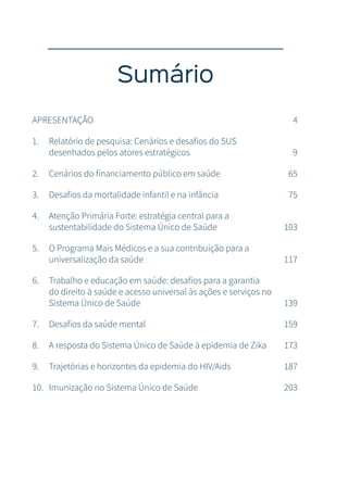 Sumário
APRESENTAÇÃO 4
1. Relatório de pesquisa: Cenários e desafios do SUS
desenhados pelos atores estratégicos 9
2. Cenários do financiamento público em saúde 65
3. Desafios da mortalidade infantil e na infância 75
4. Atenção Primária Forte: estratégia central para a
sustentabilidade do Sistema Único de Saúde 103
5. O Programa Mais Médicos e a sua contribuição para a
universalização da saúde 117
6. Trabalho e educação em saúde: desafios para a garantia
do direito à saúde e acesso universal às ações e serviços no
Sistema Único de Saúde 139
7. Desafios da saúde mental 159
8. A resposta do Sistema Único de Saúde à epidemia de Zika 173
9. Trajetórias e horizontes da epidemia do HIV/Aids 187
10. Imunização no Sistema Único de Saúde 203
 