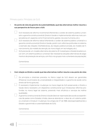 Primeira parte: Princípios do SUS
1. Do ponto de vista da garantia da sustentabilidade, qual das alternativas melhor resume a
sua perspectiva de futuro para o SUS:
SUS necessita de reforma incremental (Mantendo o caráter de sistema público univer-
sal e a garantia constitucional do Direito à Saúde e implementando reformas mais con-
servadoras em aspectos como financiamento, gestão, recursos humanos, etc.).
SUS necessita de reforma radical (Mantendo o caráter de sistema público universal e a
garantia constitucional do Direito à Saúde, porém com reformas profundas no sistema,
a exemplo das relações interfederativas, da relação público/ privada, do modelo de fi-
nanciamento, do modelo de atenção, do marco legal, em tecnologias, etc.).
SUS precisa de um modelo alternativo de sistema (É inviável para o Estado brasileiro ar-
car com um sistema público e universal. São necessárias soluções alternativas de paga-
mento e de prestação de serviços, com foco nos grupos mais vulneráveis da população).
Comentários
__________________________________________________________________________________
__________________________________________________________________________________
2. Com relação ao Direito a saúde qual das alternativas melhor resume o seu ponto de vista:
Os princípios e diretrizes previstos no Marco Legal do SUS devem ser garantidos
(Preservar os princípios da universalidade e integralidade e a garantia da saúde como
direito de forma gratuita).
É necessário implementar mudanças no marco legal do SUS preservando o Direito a
Saúde (Seria necessário um dispositivo constitucional que introduzisse reformas pro-
fundas no marco legal do sistema, prevendo mais eficiência e serviços de melhor
qualidade).
A garantia constitucional do Direito à Saúde deve ser repensada (de acordo as experiên-
cias de países como Estados Unidos, deve-se abandonar a ideia de um sistema públi-
co universal e introduzir mudanças nos artigos da CF de 1988, desresponsabilizando o
Estado e garantindo a sustentabilidade do SUS).
Comentários
__________________________________________________________________________________
__________________________________________________________________________________
48 Relatório 30 anos de SUS, que SUS para 2030?
 