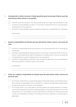 3. Considerando o direito Universal à Saúde garantido pela Constituição Federal, qual das
alternativas melhor resume a sua opinião:
O direito universal à saúde é uma clausula pétrea do SUS e dele não se pode abrir mão.
O direito à Universalidade à saúde é um princípio importante do SUS, mas precisa ser
revisto para torná-lo exequível.
O direito à Universalidade à saúde só pode ser possível se a integralidade for repensada.
Comentários
__________________________________________________________________________________
__________________________________________________________________________________
4. Quanto à integralidade da Atenção qual das alternativas melhor resume o seu ponto de
vista:
O direito à integralidade da atenção saúde é uma clausula pétrea do SUS e não pode ser
modificado.
O direito à integralidade da atenção saúde é um princípio importante do SUS mas pre-
cisa ter limites dados pela Medicina Baseada em Evidências por meio da avaliação da
incorporação de novas tecnologias para torná-lo exequível.
O direito à Integralidade da atenção saúde só pode ser possível se a universalidade for
revista para garantir o direito a quem mais precisa.
Comentários
__________________________________________________________________________________
__________________________________________________________________________________
5. Ainda com relação à Integralidade da atenção qual das alternativas melhor resume seu
ponto de vista:
O SUS deve implementar um pacote de ações e serviços de saúde custo-efetivos garan-
tido o acesso às populações mais vulneráveis e o restante da população poderia optar
por planos de saúde com preços mais acessíveis.
O SUS deve definir um rol de ações e serviços públicos de saúde baseado em evidên-
cias cientificas garantindo acesso a toda população. A exemplo de países como o Chile,
implementar um rol de ações e serviços (semelhante a Renases ou carteira de serviços
na APS, por exemplo) que devem ser prestados de forma gratuita e universal para a
população.
49Relatório de pesquisa: Cenários e desafios do SUS desenhados pelos atores estratégicos
 