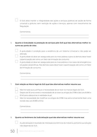 O SUS deve manter a integralidade das ações e serviços públicos de saúde de forma
universal e gratuita, sem restrição de ações e serviços, apenas com mecanismos de
Regulação.
Comentários
__________________________________________________________________________________
__________________________________________________________________________________
6. Quanto à Gratuidade na prestação de serviços pelo SUS qual das alternativas melhor re-
sume seu ponto de vista:
A gratuidade é condição para a existência de um Sistema Universal e não pode ser
alterada.
A gratuidade só deve ser assegurada para os mais pobres e para os demais deve haver
coparticipação até como um fator de limitação de consumo.
A gratuidade só deve ser assegurada para os mais pobres e nos casos de emergência e
situações catastróficas. Nos demais casos deve haver coparticipação até como um fator
de limitação de consumo.
Comentários
__________________________________________________________________________________
__________________________________________________________________________________
7. Com relação ao Marco legal do SUS qual das alternativas melhor resume sua:
Não há nada que justifique a necessidade de se rever os marcos legais do SUS.
Depois de 30 anos existe a necessidade de se rever os artigos da CF88 e das Leis 8.080 e
8.142 para adequá-las à realidade atual.
Não há necessidade de modificar os artigos da CF88 mas seria conveniente fazer uma
revisão das Leis 8.080 e 8.142.
Comentários
__________________________________________________________________________________
__________________________________________________________________________________
8. Quanto ao fenômeno da Judicialização qual das alternativas melhor resume sua:
A judicialização é resultado de interesses econômicos da indústria, portanto sua solução
não depende do SUS.
50 Relatório 30 anos de SUS, que SUS para 2030?
 