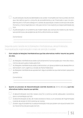 A judicialização resulta da debilidade e do caráter incompleto do marco jurídico do SUS
que não define qual é o conjunto de procedimentos a ser financiado o que cria pro-
blemas para o SUS para assegurar o acesso da população a todos os serviços de saúde.
Portanto o marco legal deve ser visto para tornar mais explicito as responsabilidades do
SUS.
A judicialização é um problema da modernidade, dos avanços da medicina, de interes-
ses econômicos e de problemas do SUS e dificilmente vai acabar.
Comentários
__________________________________________________________________________________
__________________________________________________________________________________
Segunda parte: Gestão do SUS (relações interfederativas, descentralização,
municipalização, regionalização e redes de atenção à saúde)
1. Com relação às Relações interfederativas qual das alternativas melhor resume seu ponto
de vista:
As Relações interfederativas estão suficientemente harmonizados por meio dos meca-
nismos de pactuação criados pelo SUS.
As Relações interfederativas estão a demonstrar um grave problema de desequilíbrio e
demandam, com urgência, a revisão do Pacto Federativo.
As Relações interfederativas apresentam alguns problemas que demandam pequenos
ajustes.
Comentários
__________________________________________________________________________________
__________________________________________________________________________________
2. Quanto ao processo de Descentralização ocorrido durante as última décadas, qual das
alternativas melhor resume sua opinião:
A descentralização ocorrida nesses anos foi e continua sendo adequada e produtiva
para a consolidação do SUS.
A descentralização se deu de modo excessivo e levou a um processo de fragmentação
e perda de escala no SUS e precisa ser revista.
Existem alguns problemas na descentralização mas que podem ser equacionados com
os mecanismos de pactuação do SUS .
51Relatório de pesquisa: Cenários e desafios do SUS desenhados pelos atores estratégicos
 