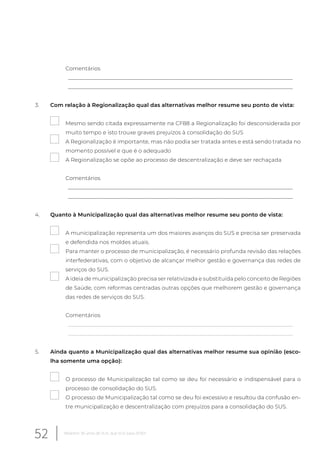 Comentários
__________________________________________________________________________________
__________________________________________________________________________________
3. Com relação à Regionalização qual das alternativas melhor resume seu ponto de vista:
Mesmo sendo citada expressamente na CF88 a Regionalização foi desconsiderada por
muito tempo e isto trouxe graves prejuízos à consolidação do SUS
A Regionalização é importante, mas não podia ser tratada antes e está sendo tratada no
momento possível e que é o adequado
A Regionalização se opõe ao processo de descentralização e deve ser rechaçada
Comentários
__________________________________________________________________________________
__________________________________________________________________________________
4. Quanto à Municipalização qual das alternativas melhor resume seu ponto de vista:
A municipalização representa um dos maiores avanços do SUS e precisa ser preservada
e defendida nos moldes atuais.
Para manter o processo de municipalização, é necessário profunda revisão das relações
interfederativas, com o objetivo de alcançar melhor gestão e governança das redes de
serviços do SUS.
A ideia de municipalização precisa ser relativizada e substituída pelo conceito de Regiões
de Saúde, com reformas centradas outras opções que melhorem gestão e governança
das redes de serviços do SUS.
Comentários
__________________________________________________________________________________
__________________________________________________________________________________
5. Ainda quanto a Municipalização qual das alternativas melhor resume sua opinião (esco-
lha somente uma opção):
O processo de Municipalização tal como se deu foi necessário e indispensável para o
processo de consolidação do SUS.
O processo de Municipalização tal como se deu foi excessivo e resultou da confusão en-
tre municipalização e descentralização com prejuízos para a consolidação do SUS.
52 Relatório 30 anos de SUS, que SUS para 2030?
 