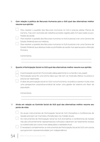 8. Com relação à politica de Recursos Humanos para o SUS qual das alternativas melhor
resume sua opinião:
Para resolver a questão dos Recursos Humanos no SUS é preciso adotar Planos de
Carreira, mas com contratos de trabalhos privados regidos pela CLT para todas as pro-
fissões da saúde.
Para resolver a questão dos Recursos Humanos no SUS é preciso criar uma Carreira de
Estado (Federal) para os médicos.
Para resolver a questão dos Recursos Humanos no SUS é preciso criar uma Carreira de
Estado (Federal) que abarque todas as profissões da saúde mas apenas para a Atenção
Primária.
Comentários
__________________________________________________________________________________
__________________________________________________________________________________
9. Quanto à Participação Social no SUS qual das alternativas melhor resume sua opinião:
A participação social tem funcionado adequadamente e cumprido o seu papel.
Participação social foi uma ótima ideia que não tem se mostrado efetiva na prática e
precisa ser repensada.
A ideia de participação social no SUS nunca funcionou na prática e parece muito mais
uma perspectiva corporativa-sindical de evitar uma gestão do sistema em favor da
população.
Comentários
__________________________________________________________________________________
__________________________________________________________________________________
10. Ainda em relação ao Controle Social do SUS qual das alternativas melhor resume seu
ponto de vista:
Os atuais instrumentos de Participação Social do SUS (Conselhos e Conferencias de
Saúde) precisam ser mantidos e fortalecidos nos moldes atuais.
Os instrumentos de Participação Social do SUS (Conselhos e Conferencias de Saúde)
não são suficientemente representativos e eficazes e deveriam ser totalmente revistos
ou substituídos por outros mais adequados a realidade atual.
É necessário complementar os instrumentos de Participação Social do SUS com outros
que garantam representatividade com independência
54 Relatório 30 anos de SUS, que SUS para 2030?
 