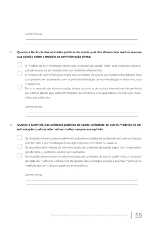 Comentários
__________________________________________________________________________________
__________________________________________________________________________________
11. Quanto a Gerência das unidades públicas de saúde qual das alternativas melhor resume
sua opinião sobre o modelo de administração direta:
O modelo de administração direta das unidades de saúde, com raras exceções, está es-
gotado e precisa ser substituído por modelos alternativos.
O modelo de administração direta das unidades de saúde apresenta dificuldades mas
que podem ser superadas com a profissionalização da administração e mais recursos
financeiros.
Tanto o modelo de administração direta, quanto o de outras alternativas de gerência
são válidos desde que estejam focados na eficiência e na qualidade dos serviços ofere-
cidos aos cidadãos.
Comentários
__________________________________________________________________________________
__________________________________________________________________________________
12. Quanto a Gerência das unidades públicas de saúde utilizando-se outros modelos de ad-
ministração qual das alternativas melhor resume sua opinião:
Os modelos alternativos de administração de unidades de saúde são sempre vantajosos
pois tornam a administração mais ágil e flexível, com foco no usuário.
Os modelos alternativos de administração de unidades de saúde significam a privatiza-
ção do SUS e, portanto, devem ser rejeitados.
Os modelos alternativos de administração de unidades de saúde podem ser uma possi-
bilidade de melhorar a eficiência da gestão das unidades porém é preciso melhorar as
medidas de controle por parte do ente público.
Comentários
__________________________________________________________________________________
__________________________________________________________________________________
55Relatório de pesquisa: Cenários e desafios do SUS desenhados pelos atores estratégicos
 