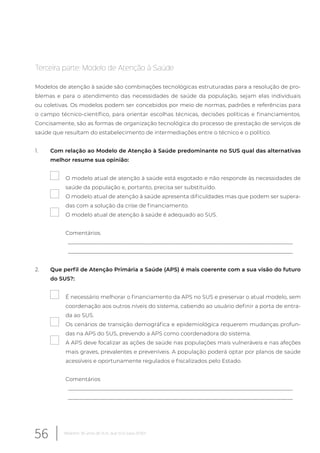 Terceira parte: Modelo de Atenção à Saúde
Modelos de atenção à saúde são combinações tecnológicas estruturadas para a resolução de pro-
blemas e para o atendimento das necessidades de saúde da população, sejam elas individuais
ou coletivas. Os modelos podem ser concebidos por meio de normas, padrões e referências para
o campo técnico-científico, para orientar escolhas técnicas, decisões políticas e financiamentos.
Concisamente, são as formas de organização tecnológica do processo de prestação de serviços de
saúde que resultam do estabelecimento de intermediações entre o técnico e o político.
1. Com relação ao Modelo de Atenção à Saúde predominante no SUS qual das alternativas
melhor resume sua opinião:
O modelo atual de atenção à saúde está esgotado e não responde às necessidades de
saúde da população e, portanto, precisa ser substituído.
O modelo atual de atenção à saúde apresenta dificuldades mas que podem ser supera-
das com a solução da crise de financiamento.
O modelo atual de atenção à saúde é adequado ao SUS.
Comentários
__________________________________________________________________________________
__________________________________________________________________________________
2. Que perfil de Atenção Primária a Saúde (APS) é mais coerente com a sua visão do futuro
do SUS?:
É necessário melhorar o financiamento da APS no SUS e preservar o atual modelo, sem
coordenação aos outros níveis do sistema, cabendo ao usuário definir a porta de entra-
da ao SUS.
Os cenários de transição demográfica e epidemiológica requerem mudanças profun-
das na APS do SUS, prevendo a APS como coordenadora do sistema.
A APS deve focalizar as ações de saúde nas populações mais vulneráveis e nas afeções
mais graves, prevalentes e preveníveis. A população poderá optar por planos de saúde
acessíveis e oportunamente regulados e fiscalizados pelo Estado.
Comentários
__________________________________________________________________________________
__________________________________________________________________________________
56 Relatório 30 anos de SUS, que SUS para 2030?
 