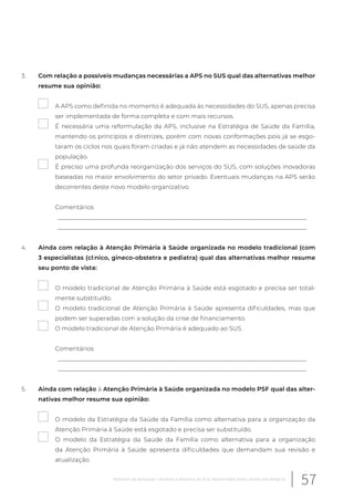 3. Com relação a possíveis mudanças necessárias a APS no SUS qual das alternativas melhor
resume sua opinião:
A APS como definida no momento é adequada às necessidades do SUS, apenas precisa
ser implementada de forma completa e com mais recursos.
É necessária uma reformulação da APS, inclusive na Estratégia de Saúde da Família,
mantendo os princípios e diretrizes, porém com novas conformações pois já se esgo-
taram os ciclos nos quais foram criadas e já não atendem as necessidades de saúde da
população.
É preciso uma profunda reorganização dos serviços do SUS, com soluções inovadoras
baseadas no maior envolvimento do setor privado. Eventuais mudanças na APS serão
decorrentes deste novo modelo organizativo.
Comentários
__________________________________________________________________________________
__________________________________________________________________________________
4. Ainda com relação à Atenção Primária à Saúde organizada no modelo tradicional (com
3 especialistas (clínico, gineco-obstetra e pediatra) qual das alternativas melhor resume
seu ponto de vista:
O modelo tradicional de Atenção Primária à Saúde está esgotado e precisa ser total-
mente substituído.
O modelo tradicional de Atenção Primária à Saúde apresenta dificuldades, mas que
podem ser superadas com a solução da crise de financiamento.
O modelo tradicional de Atenção Primária é adequado ao SUS.
Comentários
__________________________________________________________________________________
__________________________________________________________________________________
5. Ainda com relação à Atenção Primária à Saúde organizada no modelo PSF qual das alter-
nativas melhor resume sua opinião:
O modelo da Estratégia da Saúde da Família como alternativa para a organização da
Atenção Primária à Saúde está esgotado e precisa ser substituído.
O modelo da Estratégia da Saúde da Família como alternativa para a organização
da Atenção Primária à Saúde apresenta dificuldades que demandam sua revisão e
atualização.
57Relatório de pesquisa: Cenários e desafios do SUS desenhados pelos atores estratégicos
 