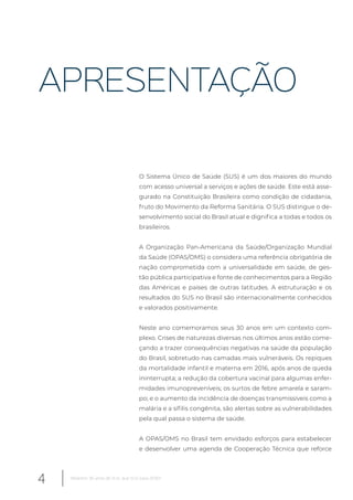 APRESENTAÇÃO
O Sistema Único de Saúde (SUS) é um dos maiores do mundo
com acesso universal a serviços e ações de saúde. Este está asse-
gurado na Constituição Brasileira como condição de cidadania,
fruto do Movimento da Reforma Sanitária. O SUS distingue o de-
senvolvimento social do Brasil atual e dignifica a todas e todos os
brasileiros.
A Organização Pan-Americana da Saúde/Organização Mundial
da Saúde (OPAS/OMS) o considera uma referência obrigatória de
nação comprometida com a universalidade em saúde, de ges-
tão pública participativa e fonte de conhecimentos para a Região
das Américas e países de outras latitudes. A estruturação e os
resultados do SUS no Brasil são internacionalmente conhecidos
e valorados positivamente.
Neste ano comemoramos seus 30 anos em um contexto com-
plexo. Crises de naturezas diversas nos últimos anos estão come-
çando a trazer consequências negativas na saúde da população
do Brasil, sobretudo nas camadas mais vulneráveis. Os repiques
da mortalidade infantil e materna em 2016, após anos de queda
ininterrupta; a redução da cobertura vacinal para algumas enfer-
midades imunopreveníveis; os surtos de febre amarela e saram-
po; e o aumento da incidência de doenças transmissíveis como a
malária e a sífilis congênita, são alertas sobre as vulnerabilidades
pela qual passa o sistema de saúde.
A OPAS/OMS no Brasil tem envidado esforços para estabelecer
e desenvolver uma agenda de Cooperação Técnica que reforce
4 Relatório 30 anos de SUS, que SUS para 2030?
 