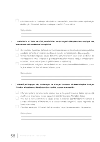 O modelo atual da Estratégia da Saúde da Família como alternativa para a organização
da Atenção Primária à Saúde é o adequado ao SUS Comentários.
Comentários
__________________________________________________________________________________
__________________________________________________________________________________
6. Continuando no tema da Atenção Primária à Saúde organizada no modelo PSF qual das
alternativas melhor resume sua opinião:
O modelo da Estratégia da Saúde da Família está atualmente voltado para as condições
agudas e portanto, precisa ser revisto para atender as necessidades da população.
O modelo da Estratégia da Saúde da Família só funciona em áreas rurais e urbanas de
alto risco social e não se aplica às grandes cidades onde mais se adequa o modelo clás-
sico com 3 especialistas (clinico, gineco-obstetra e pediatra).
O modelo da Estratégia da Saúde da Família está adequado às necessidades da popu-
lação e só precisa de mais recursos financeiros.
Comentários
__________________________________________________________________________________
__________________________________________________________________________________
7. Com relação ao papel de Coordenação da Atenção à Saúde a ser exercido pela Atenção
Primária à Saúde qual das alternativas melhor resume sua opinião:
É fundamental e perfeitamente possível que a Atenção Primaria a Saúde como está
atualmente organizada exerça o papel de coordenadora da Atenção à Saúde
Para que a Atenção Primaria a Saúde exerça o papel de coordenadora da Atenção à
Saúde é necessário melhorar muito a sua qualidade e organizar Redes Regionais de
Atenção à Saúde
É inviável a Atenção Primaria a Saúde exercer o papel de coordenadora da Atenção
Comentários
__________________________________________________________________________________
__________________________________________________________________________________
58 Relatório 30 anos de SUS, que SUS para 2030?
 