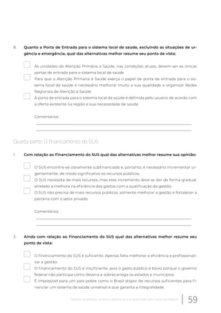 8. Quanto a Porta de Entrada para o sistema local de saúde, excluindo as situações de ur-
gência e emergência, qual das alternativas melhor resume seu ponto de vista:
As unidades da Atenção Primária a Saúde, nas condições atuais, devem ser as únicas
portas de entrada para o sistema local de saúde
Para que a Atenção Primaria à Saúde exerça o papel de porta de entrada para o sis-
tema local de saúde é necessário melhorar muito a sua qualidade e organizar Redes
Regionais de Atenção à Saúde
A porta de entrada para o sistema local de saúde é definida pelo usuário de acordo com
a oferta existente na região e sua necessidade de saúde
Comentários
__________________________________________________________________________________
__________________________________________________________________________________
Quarta parte: O financiamento do SUS
1. Com relação ao Financiamento do SUS qual das alternativas melhor resume sua opinião:
O SUS encontra-se claramente subfinanciado e, portanto, é necessário incrementar ur-
gentemente, de modo significativo os recursos públicos.
O SUS necessita de mais recursos, mas este incremento deve se dar de forma gradual,
atrelado a melhora na eficiência dos gastos com a qualificação da gestão.
O SUS não precisa de mais recursos públicos, somente melhorar a gestão e fortalecer a
parceria com o setor privado.
Comentários
__________________________________________________________________________________
__________________________________________________________________________________
2. Ainda com relação ao Financiamento do SUS qual das alternativas melhor resume seu
ponto de vista:
O financiamento do SUS é suficiente. Apenas falta melhorar a eficiência e profissionali-
zar a gestão.
O financiamento do SUS é insuficiente, pois o gasto público é baixo porque o governo
federal não participa como deveria e sobrecarrega os estados e municípios.
É impossível para um pais pobre como o Brasil dispor de recursos suficientes para fi-
nanciar um sistema de saúde universal e que garanta a integralidade.
59Relatório de pesquisa: Cenários e desafios do SUS desenhados pelos atores estratégicos
 