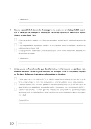 Comentários
__________________________________________________________________________________
__________________________________________________________________________________
3. Quanto a possibilidade de adoção do copagamento na atenção prestada pelo SUS (excluí-
das as situações de emergência e condições catastróficas) qual das alternativas melhor
resume seu ponto de vista:
O co-pagamento poderia contribuir para resolver a questão do subfinanciamento do
SUS
O co-pagamento é injusto pois penaliza os mais pobres e não vai resolver a questão do
subfinanciamento do SUS
O copagamento poderia ser utilizado em alguns casos como moderador do consumo
de serviços de saúde
Comentários
__________________________________________________________________________________
__________________________________________________________________________________
4. Ainda quanto ao financiamento, qual das alternativas melhor resume seu ponto de vista
sobre as renúncias fiscais do governo como, por exemplo, a que se concede no Imposto
de Renda ao deduzir as despesas com planos/seguros de saúde:
Este e qualquer outro tipo de renúncia fiscal do governo na área da saúde é discrimina-
tório pois privilegia os mais ricos ao subsidiar o setor privado de saúde e deve acabar.
Este tipo de renúncia fiscal do governo é necessária enquanto o SUS não for capaz de
garantir atenção à saúde da população nos termo previstos nos marcos legais do SUS
Este tipo de renúncia fiscal do governo é necessário pois possibilita que mais pessoas
tenham acesso a planos/seguros de saúde privados, diminuindo assim a sobrecarga so-
bre o SUS
Comentários
__________________________________________________________________________________
__________________________________________________________________________________
60 Relatório 30 anos de SUS, que SUS para 2030?
 