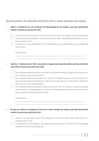 Quinta parte: As relações do SUS com o setor privado da saúde
1. Sobre a existência de um mercado de Planos/Seguros de Saúde, qual das alternativas
melhor resume seu ponto de vista:
Como o SUS é Universal não tem sentido a existência de Plano/Seguro de Saúde privado.
A existência de Plano/Seguro de Saúde privado, se bem regulados pelo Estado, pode ser
positivo para o SUS.
O Brasil é um pais capitalista e ter Plano/Seguro de Saúde privado é uma opção do
consumidor.
Comentários
__________________________________________________________________________________
__________________________________________________________________________________
2. Quanto à relação entre o SUS e os planos e seguros privados de saúde qual das alternati-
vas melhor resume seu ponto de vista:
As unidades públicas poderiam atender pacientes dos Planos e Seguros de saúde e as-
sim melhorar o seu financiamento.
As unidades públicas não podem, em nenhuma hipótese, atender pacientes identifica-
dos como beneficiários de Planos e Seguros de saúde, pois seria diferenciar a clientela e
isso seria o fim da universalidade.
As unidades públicas poderiam celebrar parcerias com os Planos e Seguros de saúde
para receber recursos globais com base no número de beneficiários sem identificar os
pacientes (sem dupla porta de entrada).
Comentários
__________________________________________________________________________________
__________________________________________________________________________________
3. No que se refere às relações do SUS com o setor privado de saúde, qual das alternativas
melhor resume seu ponto de vista:
Quanto mais pessoas tiverem Plano/Seguro de Saúde privado melhor pois diminui a
pressão sobre o SUS.
A existência de Plano/Seguro de Saúde privado promove uma concorrência desigual
onde o SUS sai sempre perdendo.
61Relatório de pesquisa: Cenários e desafios do SUS desenhados pelos atores estratégicos
 