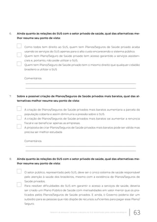 6. Ainda quanto às relações do SUS com o setor privado de saúde, qual das alternativas me-
lhor resume seu ponto de vista:
Como todos tem direito ao SUS, quem tem Planos/Seguros de Saúde privado acaba
usando os serviços do SUS apenas para o alto custo encarecendo o sistema público.
Quem tem Plano/Seguro de Saúde privado tem acesso garantido a serviços assisten-
ciais e, portanto, não pode utilizar o SUS.
Quem tem Plano/Seguro de Saúde privado tem o mesmo direito que qualquer cidadão
brasileiro a utilizar o SUS
Comentários
__________________________________________________________________________________
__________________________________________________________________________________
7. Sobre a possível criação de Planos/Seguros de Saúde privados mais baratos, qual das al-
ternativas melhor resume seu ponto de vista:
A criação de Planos/Seguros de Saúde privados mais baratos aumentaria a parcela da
população coberta e assim diminuiria a pressão sobre o SUS.
A criação de Planos/Seguros de Saúde privados mais baratos vai aumentar a renúncia
fiscal e vai beneficiar apenas as empresas.
A proposta de criar Planos/Seguros de Saúde privados mais baratos pode ser válida mas
precisa ser melhor estudada
Comentários
__________________________________________________________________________________
__________________________________________________________________________________
8. Ainda quanto às relações do SUS com o setor privado de saúde, qual das alternativas me-
lhor resume seu ponto de vista:
O setor público, representado pelo SUS, deve ser o único sistema de saúde responsável
pelo atenção à saúde dos brasileiros, mesmo com a existência de Planos/Seguros de
Saúde privados.
Para resolver dificuldades do SUS em garantir o acesso a serviços de saúde, deveria
ser criado um Plano Público de Saúde com mensalidades em valor menor que os pra-
ticados pelos Planos/Seguros de Saúde privados. E ainda, o Governo poderia dar um
subsídio para as pessoas que não dispõe de recursos suficientes para pagar esse Plano/
Seguro.
63Relatório de pesquisa: Cenários e desafios do SUS desenhados pelos atores estratégicos
 