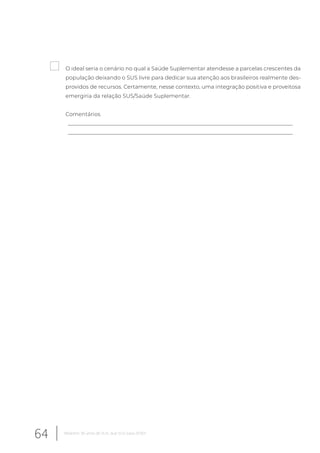 O ideal seria o cenário no qual a Saúde Suplementar atendesse a parcelas crescentes da
população deixando o SUS livre para dedicar sua atenção aos brasileiros realmente des-
providos de recursos. Certamente, nesse contexto, uma integração positiva e proveitosa
emergiria da relação SUS/Saúde Suplementar.
Comentários
__________________________________________________________________________________
__________________________________________________________________________________
64 Relatório 30 anos de SUS, que SUS para 2030?
 