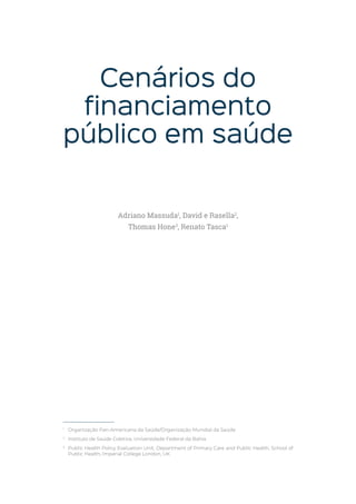 Cenários do
financiamento
público em saúde
1
Organização Pan-Americana da Saúde/Organização Mundial da Saúde
2
Instituto de Saúde Coletiva, Universidade Federal da Bahia
3
Public Health Policy Evaluation Unit, Department of Primary Care and Public Health, School of
Public Health, Imperial College London, UK
Adriano Massuda1
, David e Rasella2
,
Thomas Hone3
, Renato Tasca1
 