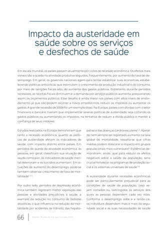 Impacto da austeridade em
saúde sobre os serviços
e desfechos de saúde
Em escala mundial, os países passam atualmente por ciclos de recessão econômica. Os efeitos mais
visíveis são a queda na atividade produtiva seguidos, frequentemente, por aumento da taxa de de-
semprego. Em geral, os governos nacionais agem para tentar estabilizar suas economias, estabe-
lecendo políticas anticíclicas que estimulam o crescimento da produção industrial e do consumo,
por meio de isenções fiscais e/ou do aumento dos gastos públicos. Entretanto, durante períodos
recessivos, as receitas fiscais diminuem e a demanda por serviços públicos aumenta, pressionando
assim, os orçamentos públicos. Esse desafio é ainda maior nos países com altos níveis de endivi-
damento, já que não podem recorrer a novos empréstimos, reduzir os impostos ou aumentar os
gastos. A grande recessão de 2008 foi um exemplo disso. Na Europa, países com dívidas com o setor
financeiro e bancário tiveram que implementar severas políticas de austeridade, seja cortando os
gastos públicos ou aumentando os impostos, na tentativa de reduzir a dívida pública e manter a
confiança de seus credores.
Estudos realizados na Europa demonstram que
tanto a recessão econômica, quanto as políti-
cas de austeridade afetam os indicadores de
saúde, com impacto distinto entre países. Em
períodos de queda da atividade econômica, as
pessoas, em geral, classificam sua situação de
saúde como pior, os indicadores de saúde men-
tal deterioram e os suicídios aumentam. Em si-
tuações de aumento do desemprego, pode-se
também observar crescimento de taxa de mor-
talidade1, 2, 3
.
Por outro lado, períodos de depressão econô-
mica também registram menor exposição das
pessoas a atividades prejudiciais à saúde, a
exemplo da redução no consumo de bebidas
alcoólicas, o que influencia na redução da mor-
talidade por acidentes de trânsito, das hepato-
patias e das doenças cardiovasculares4, 5
. Apesar
de nem sempre ser registrado aumento na taxa
global de mortalidade, ressalta-se que cifras
médias podem mascarar o impacto em grupos
populacionais mais vulneráveis6
. Evidências de-
monstram, ainda, que para reduzir os efeitos
negativos sobre a saúde da população, seria
crucial fortalecer os programas de proteção so-
cial e os sistemas universais de saúde7, 8
.
A austeridade durante recessões econômicas
pode ser particularmente prejudicial para as
condições de saúde da população, caso se-
jam cortados ou restringidos os serviços dos
quais as pessoas dependem cada vez mais.
Conforme o desemprego sobe e a renda cai,
os indivíduos dependem mais e mais da segu-
ridade social e as suas necessidades de saúde
66 Relatório 30 anos de SUS, que SUS para 2030?
 