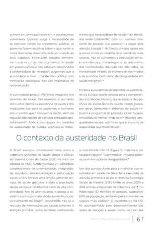 aumentam, principalmente entre aqueles mais
vulneráveis. Quando surge a necessidade de
se executar cortes no orçamento público, os
governos fazem escolhas sobre o que cortar e,
neste momento, deveriam proteger a saúde de
seus cidadãos. Entretanto, estudos demons-
tram que os cortes nos orçamentos da saúde
em países europeus não estavam relacionados
à profundidade da recessão9
, sugerindo que a
austeridade é mais uma decisão política com
motivação ideológica, não um imperativo de
racionalização.
A austeridade produz diferentes impactos nos
sistemas de saúde. Por exemplo, o aumento
dos custos diretos da assistência de saúde e dos
medicamentos para os pacientes, o aumento
dos impostos que financiam a saúde, além da
redução das opções de serviços prestados gra-
tuitamente10
. Após a introdução das medidas
de austeridade na Europa, verificou-se cresci-
mento das necessidades de saúde não atendi-
das neste continente11
, com um número cres-
cente de pessoas que passaram a pagar pela
atenção à saúde 12
. Na Grécia, um dos países aos
quais se impôs as medidas de austeridade mais
severas, não só aumentou a população em si-
tuação de rua, como se registrou o crescimento
das necessidades médicas não atendidas, da
mortalidade infantil, do número de natimortos
e de suicídios, bem como da desigualdade em
saúde em geral13, 14
.
Embora as evidências de medidas de austerida-
de da Europa sejam valiosas para a compreen-
der o potencial impacto da recessão e das po-
líticas de austeridade na saúde, nestes países,
em geral, apresentam sistemas de saúde ro-
bustos e programas de proteção social. Todavia,
em países de menor renda e com maiores desi-
gualdades sociais, estima-se que o impacto da
austeridade seja muito maior.
O contexto da austeridade no Brasil
O Brasil avançou consideravelmente rumo à
cobertura universal de saúde desde a criação
do Sistema Único de Saúde (SUS) no início da
década de 1990. Fundamentado em princípios
constitucionais de universalidade, integralida-
de, equidade, descentralização e participação
social, o SUS fornece uma ampla gama de ser-
viços de saúde gratuitos a toda a população,
desde vacinas a tratamentos caros de alta com-
plexidade. Nos 30 últimos anos, o acesso à as-
sistência ambulatorial à saúde aumentou subs-
tancialmente no Brasil15
, provocando não só a
redução de internações por causas sensíveis à
atenção primária, como também melhorando
a mortalidade infantil (Figura 1), materna e por
causas evitáveis16, 17
, com notável impacto positi-
vo na diminuição de desigualdades18
.
Um dos pontos chave para a melhoria dos re-
sultados em saúde no Brasil foi a expansão da
atenção primária à saúde através da Estratégia
Saúde da Família (ESF). Entre os anos 2000 a
2018 ocorreu a expansão da cobertura, de 13 mi-
lhões para 130 milhões de pessoas, superando
60% da população, de forma predominante nas
regiões mais pobres19
. O investimento na ESF
foi acompanhado pelo desenvolvimento das
redes de atenção à saúde, como no caso das
67Cenários do financiamento público em saúde
 