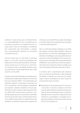 andares e revise portas para o fortalecimento
e a sustentabilidade do SUS, considerando as
principais conquistas e as experiências de su-
cesso, assim como, as limitações e os desafios
que atualmente são enfrentados e aqueles
que, previsivelmente, deverão ser encarados
nos próximos anos.
Somos cientes que um SUS forte é vital para
seguir o rumo para o alcance de Objetivos de
Desenvolvimento Sustentável (ODS). Temos ab-
soluta certeza que um SUS que se movimen-
ta, impactará toda a sociedade brasileira, para
a conquista das metas desafiadoras que o país
assumiu com os ODS.
É neste conjunto de realidades e aspirações para
o Brasil que foi elaborado o Relatório “30 anos de
SUS, que SUS para 2030?”. Uma publicação que
pretende destacar importantes conquistas do
SUS e apresentar recomendações estratégicas
que possam subsidiar presentes e futuros ges-
tores do SUS para o alcance das metas dos ODS
em 2030. Esta iniciativa busca contribuir a res-
ponder perguntas como: Quais são os resultados
de 30 anos de SUS? Que conhecimentos foram
acumulados? Quais foram as experiências mais
exitosas e inovadoras? Quais são os desafios do
SUS para o ano de 2030? Que ações, estratégias
e transformações são necessárias para preparar
o SUS para estes desafios?
Para a construção dessas respostas, que estão
permeadas ao longo deste Relatório, optou-se
por percorrer um caminho metodológico consi-
derando: (1) o diálogo e a escuta qualificada com
parceiros e atores estratégicos; (2) os documen-
tos técnicos e resoluções dos corpos diretores da
OPAS/OMS; (3) as evidências científicas disponí-
veis. Esses três sustentam todas as análises e as
recomendações produzidas neste documento.
O primeiro pilar, caracterizado pela abertura
para uma escuta qualificada e pela realização
de debate e reflexão com parceiros da coope-
ração e atores estratégicos do setor saúde, foi
conduzido de duas maneiras.
„ Realização de duas pesquisas em temas es-
truturantes. A primeira, tratada no primeiro
capítulo deste Relatório, apresenta as percep-
ções de atores estratégicos sobre a sustenta-
bilidade do SUS, enquanto a segunda buscou
identificar as estratégias e inovações princi-
pais para fortalecer os atributos essenciais da
APS no SUS (Capítulo 4).
5Apresentação
 