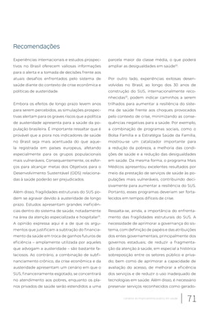Recomendações
Experiências internacionais e estudos prospec-
tivos no Brasil oferecem valiosas informações
para o alerta e a tomada de decisões frente aos
atuais desafios enfrentados pelo sistema de
saúde diante do contexto de crise econômica e
políticas de austeridade.
Embora os efeitos de longo prazo levem anos
para serem percebidos, as simulações prospec-
tivas alertam para os graves riscos que a política
de austeridade apresenta para a saúde da po-
pulação brasileira. É importante ressaltar que é
provável que a piora nos indicadores de saúde
no Brasil seja mais acentuada do que aque-
la registrada em países europeus, afetando
especialmente para os grupos populacionais
mais vulneráveis. Consequentemente, os esfor-
ços para alcançar metas dos Objetivos para o
Desenvolvimento Sustentável (ODS) relaciona-
das à saúde poderão ser prejudicados.
Além disso, fragilidades estruturais do SUS po-
dem se agravar devido à austeridade de longo
prazo. Estudos apresentam grandes ineficiên-
cias dentro do sistema de saúde, notadamente
na área da atenção especializada e hospitalar31
.
A opinião expressa aqui é a de que os argu-
mentos que justificam a subtração do financia-
mento da saúde em troca de ganhos futuros de
eficiência – amplamente utilizada por aqueles
que advogam a austeridade – são bastante fa-
laciosos. Ao contrário, a combinação de subfi-
nanciamento crônico, da crise econômica e da
austeridade apresentam um cenário em que o
SUS, financeiramente esgotado, se concentrará
no atendimento aos pobres, enquanto os pla-
nos privados de saúde serão estendidos a uma
parcela maior da classe média, o que poderá
ampliar as desigualdades em saúde32
.
Por outro lado, experiências exitosas desen-
volvidas no Brasil, ao longo dos 30 anos de
construção do SUS, internacionalmente reco-
nhecidas33
, podem indicar caminhos a serem
trilhados para aumentar a resiliência do siste-
ma de saúde frente aos choques provocados
pelo contexto de crise, minimizando as conse-
quências negativas para a saúde. Por exemplo,
a combinação de programas sociais, como o
Bolsa Família e a Estratégia Saúde da Família,
mostrou-se um catalizador importante para
a redução da pobreza, a melhoria das condi-
ções de saúde e a redução das desigualdades
em saúde. Da mesma forma, o programa Mais
Médicos apresentou excelentes resultados por
meio da prestação de serviços de saúde às po-
pulações mais vulneráveis, contribuindo deci-
sivamente para aumentar a resiliência do SUS.
Portanto, esses programas deveriam ser forta-
lecidos em tempos difíceis de crise.
Ressalta-se, ainda, a importância do enfrenta-
mento das fragilidades estruturais do SUS. A
necessidade de aprimorar a governança do sis-
tema, com definição de papéis e das atribuições
dos entes governamentais, principalmente dos
governos estaduais; de reduzir a fragmenta-
ção da atenção à saúde, em especial a histórica
sobreposição entre os setores público e priva-
do; bem como de aprimorar a capacidade de
avaliação do acesso, de melhorar a eficiência
dos serviços e de reduzir o uso inadequado de
tecnologias em saúde. Além disso, é necessário
preservar serviços reconhecidos como gerado-
71Cenários do financiamento público em saúde
 