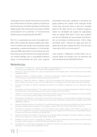res de ganhos em saúde. Para tanto, o aumento
do investimento de fontes públicas é essencial,
lembrando que, em 2013, os países membros da
Organização Pan-Americana da Saúde (OPAS)
concordaram em aumentar o financiamento
público para a saúde para 6% do PIB34
.
Por fim, a superação da atual crise pode tam-
bém abrir janelas de oportunidade para refor-
mas no sistema de saúde, como quando o país
aproveitou a redemocratização, no final da dé-
cada de 1980, para definir os princípios do SUS.
No entanto, atualmente torna-se essencial abrir
um amplo diálogo com a sociedade brasileira
sobre o financiamento do SUS, com urgente
prioridade fiscal para viabilizar o aumento do
gasto público em saúde. Uma redução ainda
maior dos recursos como a que já é causada
pela EC 95, além de ter um impacto negativo
sobre as condições de saúde da população,
será um golpe fatal para o SUS, que acabará
por se ver reduzido em seu escopo, contrarian-
do os princípios constitucionais. Como disse
Jairnilson Paim: “Vamos ter algo que tem bi-
gode de SUS, tem cabelo de SUS, nariz de SUS,
mas não é SUS, é um simulacro”35
.
Julio Suárez e Alejandra Carrillo foram os re-
visores deste, de acordo com os preceitos do
Comitê Editorial da OPAS/OMS Brasil.
Referências
1. Martikainen PT, Valkonen T. Excess mortality of unemployed men and women during a period of rapidly
increasing unemployment. The Lancet 1996; 348(9032): 909-12.
2. Morris JK, Cook DG, Shaper AG. Loss of employment and mortality. BMJ : British Medical Journal 1994;
308(6937): 1135-9.
3. Margerison-Zilko C, Goldman-Mellor S, Falconi A, Downing J. Health impacts of the great recession: a
critical review. Current epidemiology reports 2016; 3(1): 81-91.
4. Williams C, Gilbert BJ, Zeltner T, Watkins J, Atun R, Maruthappu M. Effects of economic crises on popu-
lation health outcomes in Latin America, 1981–2010: an ecological study. BMJ open 2016; 6(1): e007546.
5. Suhrcke M, Stuckler D. Will the recession be bad for our health? It depends. Soc Sci Med 2012; 74(5):
647-53.
6. Bacigalupe A, Escolar-Pujolar A. The impact of economic crises on social inequalities in health: what do
we know so far?. International journal for equity in health 2014 Dec;13(1):52.
7. Toffolutti V, Suhrcke M. Assessing the short term health impact of the Great Recession in the European
Union: a cross-country panel analysis. Prev Med 2014; 64: 54-62.
8. Maruthappu M, Watkins J, Noor AM, et al. Economic downturns, universal health coverage, and cancer
mortality in high-income and middle-income countries, 1990-2010: a longitudinal analysis. Lancet 2016;
388(10045): 684-95.
9. Reeves A, McKee M, Basu S, Stuckler D. The political economy of austerity and healthcare: Cross-national
analysis of expenditure changes in 27 European nations 1995–2011. Health Policy 2014; 115(1): 1-8.
10. Thomson S, Figueras J, Evetovits T, et al. Economic crisis, health systems and health in Europe: im-
pact and implications for policy. Copenhague: Escritório Regional da OMS para a Europa/Observatório
Europeu de Políticas e Sistemas de Saúde; 2014.
11. Reeves A, McKee M, Stuckler D. The attack on universal health coverage in Europe: recession, austerity
and unmet needs. Eur J Public Health 2015; 25(3): 364-5.
12. Palladino R, Lee JT, Hone T, Filippidis FT, Millett C. The Great Recession And Increased Cost Sharing In
European Health Systems. Health Aff (Millwood) 2016; 35: 1204-13.
13. Kentikelenis A, Karanikolos M, Reeves A, McKee M, Stuckler D. Greece’s health crisis: from austerity to
denialism. The Lancet 2014; 383(9918): 748-53.
72 Relatório 30 anos de SUS, que SUS para 2030?
 