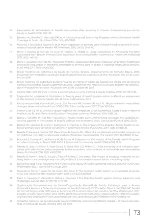 14. Karanikolos M, Kentikelenis A. Health inequalities after austerity in Greece. International journal for
equity in health 2016; 15(1): 83.
15. Barreto ML, Rasella D, Machado DB, et al. Monitoring and Evaluating Progress towards Universal Health
Coverage in Brazil. PLoS Med 2014; 11(9): e1001692.
16. Macinko J, Dourado I, Aquino R, et al. Major expansion of primary care in Brazil linked to decline in unne-
cessary hospitalization. Health Aff (Millwood) 2010; 29(12): 2149-60.
17. Hone T, Rasella D, Barreto M, Atun R, Majeed A, Millett C. Large Reductions In Amenable Mortality
Associated With Brazil’s Primary Care Expansion And Strong Health Governance. Health Aff (Millwood)
2017; 36(1): 149-58.
18. Hone T, Rasella D, Barreto ML, Majeed A, Millett C. Association between expansion of primary healthcare
and racial inequalities in mortality amenable to primary care in Brazil: A national longitudinal analysis.
PLoS Med 2017; 14(5): e1002306.
19. Brasil. Histórico de Cobertura da Saúde da Familia. Brasilia, Departamento de Atenção Básica, 2018.
Disponível em: http://dab.saude.gov.br/portaldab/historico_cobertura_sf.php. Accesado em: 23 de outu-
bro de 2018.
20. Brasil. Histórico de Cobertura da Beneficiários de Planos Privados de Assistência Média. Rio de Janeiro:
Agencia Nacional de Saúde Suplementar, 2018. Disponível em: http://www.ans.gov.br/perfil-do-setor/da-
dos-e-indicadores-do-setor. Accesado em: 23 de outubro de 2018.
21. Santos NRD. SUS 30 anos: o início, a caminhada e o rumo. Ciência & Saúde Coletiva 2018; 231729-1736.
22. Gragnolati M, Lindelow M, Couttolenc B. Twenty years of health system reform in Brazil: an assessment
of the Sistema Único de Saúde. World Bank Publications; 2013.
23. Albuquerque MVd, Viana ALdÁ, Lima LDd, Ferreira MP, Fusaro ER, Iozzi FL. Regional health inequalities:
changes observed in Brazil from 2000-2016. Ciênc saúde colet 2017; 22(4): 1055-64.
24. Vieira FS, de Sá RP. O Direito à Saúde no Brasil em Tempos de Crise Econômica, Ajuste Fiscal e Reforma
Implícita do Estado. Revista de Estudos e Pesquisas sobre as Américas 2016; 10(3): 28.
25. Bahia L, Scheffer M, Poz MD, Travassos C. Private health plans with limited coverage: the updated pri-
vatizing agenda in the context of Brazil’s political and economic crisis. Cad Saúde Pública 2016; 32(12).
26. Bastos ML, Menzies D, Hone T, Dehghani K, Trajman A. The impact of the Brazilian family health on se-
lected primary care sensitive conditions: A systematic review. PLOS ONE 2017; 12(8): e0182336.
27. Rasella D, Aquino R, Santos CAT, Paes-Sousa R, Barreto ML. Effect of a conditional cash transfer programme
on childhood mortality: a nationwide analysis of Brazilian municipalities. The Lancet 2013; 382(9886): 57-64.
28. Macinko J, Guanais FC, de Fatima M, de Souza M. Evaluation of the impact of the Family Health Program
on infant mortality in Brazil, 1990-2002. J Epidemiol Community Health 2006; 60(1): 13-9.
29. Rasella D, Basu S, Hone T, Paes-Sousa R, Ocké-Reis CO, Millett C. Child morbidity and mortality asso-
ciated with alternative policy responses to the economic crisis in Brazil: A nationwide microsimulation
study. PLoS Med 2018; 15(5): e1002570.
30. Rasella D, Hone T, Basu S, Souza L, Tasca R, Millett C. (no prelo). The impact of austerity measures on pri-
mary health care coverage and mortality in Brazil: a national microsimulation modelling study.
31. Banco Mundial. A Fair Adjustment: Efficiency and Equity of Public Spending in Brazil. Volume I: Overview.
Washington (DC): World Bank Group; 2017.
32. Massuda A, Hone T, Leles FA, de Castro MC, Atun R. The Brazilian health system at crossroads: progress,
crisis and resilience. BMJ Global Health 2018 Jul 1;3(4):e000829.
33. Paim J, Travassos C, Almeida C, Bahia L, Macinko J. The Brazilian health system: history, advances, and
challenges. Lancet 2011; 377(9779): 1778-97.
34. Organização Pan-Americana da Saúde/Organização Mundial da Saúde. Estratégia para o Acesso
Universal à Saúde e a Cobertura Universal de Saúde [Internet]. 53° Conselho Diretor da OPAS, 66ª Sessão
do Comitê Regional da OMS para as Américas; 29 de setembro a 3 de outubro de 2014; Washington (DC),
Estados Unidos. Washington (DC): OPAS; 2009 (Documento CD53/R14). Disponível em: http://www.paho.
org/hq/index.php?option=com_docman&task=doc_download&gid=27598&Itemid=270&lang=pt.
35. Conselho Nacional de Secretários de Saúde (CONASS). Seminário CONASS: Debate – O futuro dos siste-
mas universais de saúde. Brasília, abril de 2018.
73Cenários do financiamento público em saúde
 