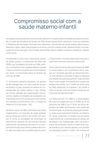 Compromisso social com a
saúde materno-infantil
Os programas de Saúde da Criança sempre estiveram na agenda de prioridades dos governos, des-
de a criação do Ministério da Saúde, em 1953. Muitos desses foram pioneiros, como por exemplo,
o Programa de Vacinação, uma das mais relevantes intervenções de saúde pública para prevenir
doenças e salvar vidas. Esse programa se tornou contínuo desde então, obtendo êxitos na erradi-
cação de várias doenças5
, como varíola, poliomielite, tétano, difteria, sarampo, hepatite b, rubéola,
entre outras.
Considerado um dos mais importantes marcos
da saúde pública, a Declaração de Alma Ata
(1978), que completou 40 anos em 2018, ratifi-
cou a importância de cuidados básicos à saúde
materno-infantil, os quais foram contemplados,
em parte, na Convenção sobre os Direitos da
Criança, de 1989.
O movimento sanitário brasileiro, na década
de 80, protagonizou um novo capítulo da saú-
de pública no país, atuando em defesa da uni-
versalização da saúde pública e dos direitos
da criança, apoiado por organizações interna-
cionais, órgãos e entidades da sociedade civil,
instituições de ensino e pesquisas entre outros,
em processo concomitante com a criação do
Sistema Único de Saúde – SUS.
No Brasil, a partir de 1984, o Ministério da Saúde
implementou um conjunto de ações voltadas
para a saúde da criança e da mulher (ver qua-
dro 1), como as estratégias de promoção ao
aleitamento materno, de controle de infecção
respiratórias, de doenças diarreicas e o acom-
panhamento do crescimento e desenvolvimen-
to, além de ações para a qualificação do parto
e nascimento, incluindo alojamento conjunto e
parto domiciliar por parteiras tradicionais5
.
Com o advento da Constituição Federal, de 1988,
a criança passa a ser reconhecida como “pes-
soa em condição peculiar de desenvolvimen-
to, com direitos à proteção integral e absoluta
prioridade nas políticas públicas”. Esses direitos
foram reafirmados no Estatuto da Criança e do
Adolescente (ECA), Lei nº 8.069, de 13 de julho
de 1990, destacado no Capitulo I, do Direito à
Vida e à Saúde, como princípios e diretrizes de
atribuição da área de saúde6, 7
.
A criação do SUS, em 1988, e a promulgação
de suas Leis Orgânicas (Lei nº 8.080, de 19 de
setembro de 1990 e Lei nº 8.142, de 28 de de-
zembro de 1990) promoveram uma profunda
transformação na saúde da população brasilei-
ra, dadas suas características de ser um sistema
de saúde ambicioso, ancorado nos princípios
organizativos da universalização do acesso, da
equidade e da integralidade, além da partici-
pação da sociedade. Assim, o sistema de saú-
de brasileiro que atendia apenas uma parcela
da população, passou a cobrir 170 milhões de
77Desafios da mortalidade infantil e na infância
 