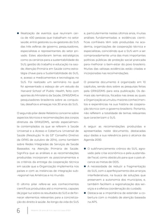 „ Realização de eventos que reuniram cer-
ca de 400 pessoas que trabalham no setor
saúde, entre gestores ou ex-gestores do SUS
das três esferas de governo, pesquisadores,
especialistas e representantes do setor pri-
vado. Estes abordaram temas estratégicos
como os cenários para a sustentabilidade do
SUS; gestão do trabalho e educação na saú-
de; Atenção Primária em Saúde como estra-
tégia chave para a Sustentabilidade do SUS,
e, acesso a medicamentos e tecnologias no
SUS. Foi realizado um seminário no qual
foi apresentado o esboço de um estudo da
Harvard School of Public Health, feito com
aportes do Ministério da Saúde, OPAS/OMS e
pesquisadores brasileiros sobre as conquis-
tas, desafios e ameaças nos 30 anos do SUS.
O segundo pilar deste Relatório concerne sobre
aspectos técnicos e recomendações dos corpos
diretivos da OPAS/OMS, sendo especialmen-
te contemplados os que se referem à Saúde
Universal e a Acesso e Cobertura Universal de
Saúde (Resolução 14 do 53º Conselho Diretivo
da OPAS de outubro de 2014), como também
sobre Redes Integradas de Serviços de Saúde
Baseados na Atenção Primária de Saúde.
Significa que as análises e as recomendações
produzidas incorporam os posicionamentos e
os critérios da entrega da cooperação técnica
em saúde que a Organização implementa nos
países e com as instâncias de integração sub-
-regional nas Américas e no mundo.
O último pilar refere-se aos conhecimentos
científicos produzidos até o momento, capazes
de jogar luz sobre os resultados do SUS e de for-
necer elementos relevantes para a concretiza-
ção do direito à saúde. Ao longo da vida do SUS
e, particularmente nestes últimos anos, muitas
análises fundamentadas e evidências cientí-
ficas confiáveis têm sido produzidas na aca-
demia, organizações de cooperação técnica e
especialistas, coincidindo que o SUS vem a ser
comprovadamente uma das mais importantes
políticas públicas de proteção social praticada
para melhorar o bem-estar do povo brasileiro.
Muitas das valiosas evidências estão citadas e
incorporadas nas recomendações.
O presente documento é organizado em 10
capítulos, sendo dois sobre as pesquisas feitas
pela OPAS/OMS para esta publicação. Os de-
mais são temáticos, focados nas áreas as quais
a Organização acumulou maiores conhecimen-
tos e experiências na sua história de coopera-
ção técnica com o governo brasileiro. Portanto,
não refletem a totalidade de temas relevantes
que caracterizam o SUS.
A seguir as recomendações produzidas e
apresentadas neste documento, destacadas
aqui dadas a sua relevância para o alcance da
Agenda 2030.
„ O subfinanciamento crônico do SUS, agra-
vado pela crise econômica e pela austerida-
de fiscal, como obstáculo para que o país al-
cance as metas de ODS.
„ A necessidade de reduzir a fragmentação
do SUS, com o aperfeiçoamento dos arranjos
interfederativos, na busca de soluções que
preservem a autonomia dos municípios, e,
também facilitem a regionalização dos ser-
viços e a efetiva coordenação do cuidado.
„ Destaca-se a importância de estender a co-
bertura com o modelo de atenção baseada
na APS.
6 Relatório 30 anos de SUS, que SUS para 2030?
 