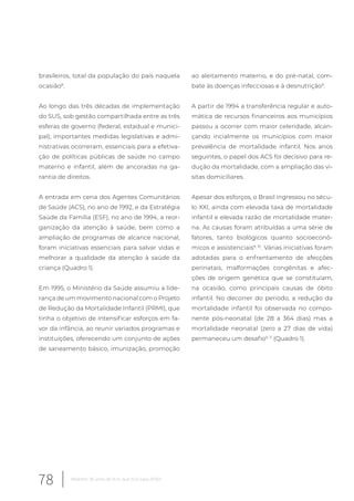 brasileiros, total da população do país naquela
ocasião8
.
Ao longo das três décadas de implementação
do SUS, sob gestão compartilhada entre as três
esferas de governo (federal, estadual e munici-
pal), importantes medidas legislativas e admi-
nistrativas ocorreram, essenciais para a efetiva-
ção de políticas públicas de saúde no campo
materno e infantil, além de ancoradas na ga-
rantia de direitos.
A entrada em cena dos Agentes Comunitários
de Saúde (ACS), no ano de 1992, e da Estratégia
Saúde da Família (ESF), no ano de 1994, a reor-
ganização da atenção à saúde, bem como a
ampliação de programas de alcance nacional,
foram iniciativas essenciais para salvar vidas e
melhorar a qualidade da atenção à saúde da
criança (Quadro 1).
Em 1995, o Ministério da Saúde assumiu a lide-
rança de um movimento nacional com o Projeto
de Redução da Mortalidade Infantil (PRMI), que
tinha o objetivo de intensificar esforços em fa-
vor da infância, ao reunir variados programas e
instituições, oferecendo um conjunto de ações
de saneamento básico, imunização, promoção
ao aleitamento materno, e do pré-natal, com-
bate às doenças infecciosas e à desnutrição9
.
A partir de 1994 a transferência regular e auto-
mática de recursos financeiros aos municípios
passou a ocorrer com maior celeridade, alcan-
çando incialmente os municípios com maior
prevalência de mortalidade infantil. Nos anos
seguintes, o papel dos ACS foi decisivo para re-
dução da mortalidade, com a ampliação das vi-
sitas domiciliares.
Apesar dos esforços, o Brasil ingressou no sécu-
lo XXI, ainda com elevada taxa de mortalidade
infantil e elevada razão de mortalidade mater-
na. As causas foram atribuídas a uma série de
fatores, tanto biológicos quanto socioeconô-
micos e assistenciais9, 10
. Várias iniciativas foram
adotadas para o enfrentamento de afecções
perinatais, malformações congênitas e afec-
ções de origem genética que se constituíam,
na ocasião, como principais causas de óbito
infantil. No decorrer do período, a redução da
mortalidade infantil foi observada no compo-
nente pós-neonatal (de 28 a 364 dias) mas a
mortalidade neonatal (zero a 27 dias de vida)
permaneceu um desafio9, 11
(Quadro 1).
78 Relatório 30 anos de SUS, que SUS para 2030?
 