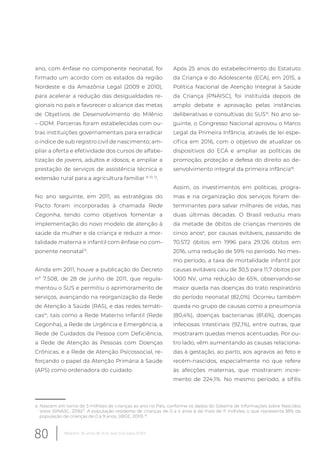 ano, com ênfase no componente neonatal, foi
firmado um acordo com os estados da região
Nordeste e da Amazônia Legal (2009 e 2010),
para acelerar a redução das desigualdades re-
gionais no país e favorecer o alcance das metas
de Objetivos de Desenvolvimento do Milênio
– ODM. Parcerias foram estabelecidas com ou-
tras instituições governamentais para erradicar
o índice de sub registro civil de nascimento; am-
pliar a oferta e efetividade dos cursos de alfabe-
tização de jovens, adultos e idosos; e ampliar a
prestação de serviços de assistência técnica e
extensão rural para a agricultura familiar 9, 10, 12
.
No ano seguinte, em 2011, as estratégias do
Pacto foram incorporadas à chamada Rede
Cegonha, tendo como objetivos fomentar a
implementação do novo modelo de atenção à
saúde da mulher e da criança e reduzir a mor-
talidade materna e infantil com ênfase no com-
ponente neonatal13
.
Ainda em 2011, houve a publicação do Decreto
nº 7.508, de 28 de junho de 2011, que regula-
mentou o SUS e permitiu o aprimoramento de
serviços, avançando na reorganização da Rede
de Atenção à Saúde (RAS), e das redes temáti-
cas14
, tais como a Rede Materno Infantil (Rede
Cegonha), a Rede de Urgência e Emergência, a
Rede de Cuidados da Pessoa com Deficiência,
a Rede de Atenção às Pessoas com Doenças
Crônicas, e a Rede de Atenção Psicossocial, re-
forçando o papel da Atenção Primária à Saúde
(APS) como ordenadora do cuidado.
a Nascem em torno de 3 milhões de crianças ao ano no País, conforme os dados do Sistema de Informações sobre Nascidos
Vivos (SINASC, 2016)17
. A população residente de crianças de 0 a 4 anos é de mais de 11 milhões, o que representa 38% da
população de crianças de 0 a 9 anos, (IBGE, 2010) 18
.
Após 25 anos do estabelecimento do Estatuto
da Criança e do Adolescente (ECA), em 2015, a
Política Nacional de Atenção Integral à Saúde
da Criança (PNAISC), foi instituída depois de
amplo debate e aprovação pelas instâncias
deliberativas e consultivas do SUS15
. No ano se-
guinte, o Congresso Nacional aprovou o Marco
Legal da Primeira Infância, através de lei espe-
cífica em 2016, com o objetivo de atualizar os
dispositivos do ECA e ampliar as políticas de
promoção, proteção e defesa do direito ao de-
senvolvimento integral da primeira infância16
.
Assim, os investimentos em políticas, progra-
mas e na organização dos serviços foram de-
terminantes para salvar milhares de vidas, nas
duas últimas décadas. O Brasil reduziu mais
da metade de óbitos de crianças menores de
cinco anosa
, por causas evitáveis, passando de
70.572 óbitos em 1996 para 29.126 óbitos em
2016, uma redução de 59% no período. No mes-
mo período, a taxa de mortalidade infantil por
causas evitáveis caiu de 30,5 para 11,7 óbitos por
1000 NV, uma redução de 65%, observando-se
maior queda nas doenças do trato respiratório
do período neonatal (82,0%). Ocorreu também
queda no grupo de causas como a pneumonia
(80,4%), doenças bacterianas (81,6%), doenças
infeciosas intestinais (92,1%), entre outras, que
mostraram quedas menos acentuadas. Por ou-
tro lado, vêm aumentando as causas relaciona-
das à gestação, ao parto, aos agravos ao feto e
recém-nascidos, especialmente no que refere
às afecções maternas, que mostraram incre-
mento de 224,1%. No mesmo período, a sífilis
80 Relatório 30 anos de SUS, que SUS para 2030?
 