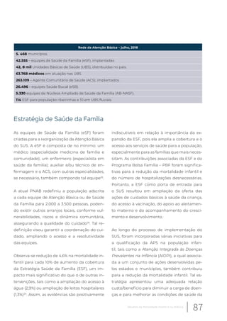Rede da Atenção Básica – julho, 2018
5. 468 municípios
42.555 – equipes de Saúde da Família (eSF), implantadas
42, 8 mil Unidades Básicas de Saúde (UBS), distribuídas no país.
63.768 médicos em atuação nas UBS
263.109 – Agente Comunitário de Saúde (ACS), implantados.
26.496 – equipes Saúde Bucal (eSB).
5.330 equipes de Núcleos Ampliado de Saúde da Família (AB-NASF).
114 ESF para população ribeirinhas e 10 em UBS fluviais.
Estratégia de Saúde da Família
As equipes de Saúde da Família (eSF) foram
criadas para a reorganização da Atenção Básica
do SUS. A eSF é composta de no mínimo: um
médico (especialidade medicina de família e
comunidade), um enfermeiro (especialista em
saúde da família); auxiliar e/ou técnico de en-
fermagem e o ACS, com outras especialidades,
se necessário, também compondo tal equipe26
.
A atual PNAB redefiniu a população adscrita
a cada equipe de Atenção Básica ou de Saúde
da Família para 2.000 a 3.500 pessoas, poden-
do existir outros arranjos locais, conforme vul-
nerabilidades, riscos e dinâmica comunitária,
assegurando a qualidade do cuidado26
. Tal re-
definição visou garantir a coordenação do cui-
dado, ampliando o acesso e a resolutividade
das equipes.
Observa-se redução de 4,6% na mortalidade in-
fantil para cada 10% de aumento da cobertura
da Estratégia Saúde da Família (ESF), um im-
pacto mais significativo do que o de outras in-
tervenções, tais como a ampliação do acesso à
água (2,9%) ou ampliação de leitos hospitalares
(1,3%)24
. Assim, as evidências são positivamente
indiscutíveis em relação à importância da ex-
pansão da ESF, pois ela amplia a cobertura e o
acesso aos serviços de saúde para a população,
especialmente para as famílias que mais neces-
sitam. As contribuições associadas da ESF e do
Programa Bolsa Família – PBF foram significa-
tivas para a redução da mortalidade infantil e
do número de hospitalizações desnecessárias.
Portanto, a ESF como porta de entrada para
o SUS resultou em ampliação da oferta das
ações de cuidados básicos à saúde da criança,
do acesso à vacinação, do apoio ao aleitamen-
to materno e do acompanhamento do cresci-
mento e desenvolvimento.
Ao longo do processo de implementação do
SUS, foram incorporadas várias iniciativas para
a qualificação da APS na população infan-
til, tais como a Atenção Integrada às Doenças
Prevalentes na Infância (AIDPI), a qual associa-
da a um conjunto de ações desenvolvidas pe-
los estados e municípios, também contribuiu
para a redução da mortalidade infantil. Tal es-
tratégia apresentou uma adequada relação
custo/benefício para diminuir a carga de doen-
ças e para melhorar as condições de saúde da
87Desafios da mortalidade infantil e na infância
 