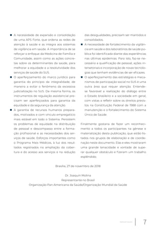 „ A necessidade de expansão e consolidação
de uma APS Forte, que ordena as redes de
atenção à saúde e as integra aos sistemas
de vigilância em saúde. A importância de se
reforçar o enfoque da Medicina de Família e
Comunidade, assim como as ações concre-
tas sobre os determinantes da saúde, para
melhorar a equidade e a resolutividade dos
serviços de saúde do SUS.
„ O aperfeiçoamento do marco jurídico para
garantia do princípio da integralidade, de
maneira a evitar o fenômeno da excessiva
judicialização no SUS. Da mesma forma, os
instrumentos de regulação assistencial pre-
cisam ser aperfeiçoados para garantia da
equidade e da segurança da atenção.
„ A garantia de recursos humanos prepara-
dos, motivados e com vínculo empregatício
mais estável em todo o Sistema. Persistem
os problemas de equidade na distribuição
de pessoal e descompasso entre a forma-
ção profissional e as necessidades dos ser-
viços de saúde. Esforços importantes como
o Programa Mais Médicos, à luz dos resul-
tados registrados na ampliação da cober-
tura e do acesso aos serviços e na redução
das desigualdades, precisam ser mantidos e
consolidados.
„ A necessidade de fortalecimento da vigilân-
cia em saúde e dos laboratórios de saúde pú-
blica foi identificada diante das experiências
nas últimas epidemias. Para isto, faz-se ne-
cessário a qualificação de pessoal, ações in-
tersetoriais e incorporação de novas tecnolo-
gias que tenham evidências de ser eficazes.
„ O aperfeiçoamento das estratégias e meca-
nismos de participação social no SUS é uma
outra área que requer atenção. Entende-
se favorável a realização do diálogo entre
o Estado brasileiro e a sociedade em geral,
com vistas a refletir sobre os direitos previs-
tos na Constituição Federal de 1988 com a
manutenção e o fortalecimento do Sistema
Único de Saúde.
Finalmente gostaria de fazer um reconheci-
mento a todos os participantes na gênese e
materialização desta publicação, que estão lis-
tados nos grupos de elaboração e de coorde-
nação neste documento. Elas e eles mostraram
uma grande tenacidade e vontade de supe-
rar qualquer obstáculo e fizeram um trabalho
esplêndido.
Brasília, 27 de novembro de 2018
Dr. Joaquín Molina
Representante no Brasil
Organização Pan-Americana da Saúde/Organização Mundial da Saúde
7Apresentação
 