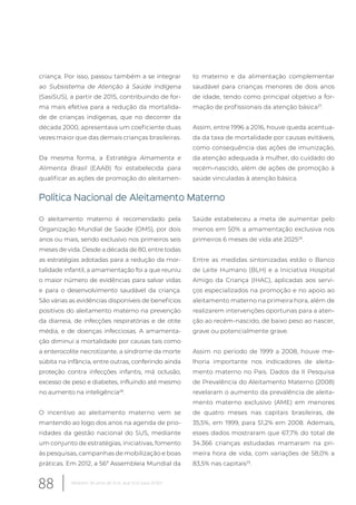 criança. Por isso, passou também a se integrar
ao Subsistema de Atenção à Saúde Indígena
(SasiSUS), a partir de 2015, contribuindo de for-
ma mais efetiva para a redução da mortalida-
de de crianças indígenas, que no decorrer da
década 2000, apresentava um coeficiente duas
vezes maior que das demais crianças brasileiras.
Da mesma forma, a Estratégia Amamenta e
Alimenta Brasil (EAAB) foi estabelecida para
qualificar as ações de promoção do aleitamen-
to materno e da alimentação complementar
saudável para crianças menores de dois anos
de idade, tendo como principal objetivo a for-
mação de profissionais da atenção básica27
.
Assim, entre 1996 a 2016, houve queda acentua-
da da taxa de mortalidade por causas evitáveis,
como consequência das ações de imunização,
da atenção adequada à mulher, do cuidado do
recém-nascido, além de ações de promoção à
saúde vinculadas à atenção básica.
Política Nacional de Aleitamento Materno
O aleitamento materno é recomendado pela
Organização Mundial de Saúde (OMS), por dois
anos ou mais, sendo exclusivo nos primeiros seis
meses de vida. Desde a década de 80, entre todas
as estratégias adotadas para a redução da mor-
talidade infantil, a amamentação foi a que reuniu
o maior número de evidências para salvar vidas
e para o desenvolvimento saudável da criança.
São várias as evidências disponíveis de benefícios
positivos do aleitamento materno na prevenção
da diarreia, de infecções respiratórias e de otite
média, e de doenças infecciosas. A amamenta-
ção diminui a mortalidade por causas tais como
a enterocolite necrotizante, a síndrome da morte
súbita na infância, entre outras, conferindo ainda
proteção contra infecções infantis, má oclusão,
excesso de peso e diabetes, influindo até mesmo
no aumento na inteligência28
.
O incentivo ao aleitamento materno vem se
mantendo ao logo dos anos na agenda de prio-
ridades da gestão nacional do SUS, mediante
um conjunto de estratégias, iniciativas, fomento
às pesquisas, campanhas de mobilização e boas
práticas. Em 2012, a 56ª Assembleia Mundial da
Saúde estabeleceu a meta de aumentar pelo
menos em 50% a amamentação exclusiva nos
primeiros 6 meses de vida até 202528
.
Entre as medidas sintonizadas estão o Banco
de Leite Humano (BLH) e a Iniciativa Hospital
Amigo da Criança (IHAC), aplicadas aos servi-
ços especializados na promoção e no apoio ao
aleitamento materno na primeira hora, além de
realizarem intervenções oportunas para a aten-
ção ao recém-nascido, de baixo peso ao nascer,
grave ou potencialmente grave.
Assim no período de 1999 a 2008, houve me-
lhoria importante nos indicadores de aleita-
mento materno no País. Dados da II Pesquisa
de Prevalência do Aleitamento Materno (2008)
revelaram o aumento da prevalência de aleita-
mento materno exclusivo (AME) em menores
de quatro meses nas capitais brasileiras, de
35,5%, em 1999, para 51,2% em 2008. Ademais,
esses dados mostraram que 67,7% do total de
34.366 crianças estudadas mamaram na pri-
meira hora de vida, com variações de 58,0% a
83,5% nas capitais29
.
88 Relatório 30 anos de SUS, que SUS para 2030?
 
