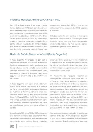 Iniciativa Hospital Amigo da Criança – IHAC
Em 1992, o Brasil aderiu à Iniciativa Hospital
Amigo da Criança (IHAC) com o credenciamen-
to do primeiro hospital público; dois anos de-
pois também de hospitais privados. Assim, nas
duas últimas décadas, a IHAC vem difundindo
os dez passos para o sucesso do aleitamento
materno, conforme mostrado no Quadro 5. Em
2018 já estavam habilitados 324 IHAC em todo o
país, além de 49 habilitados no cuidado da mu-
lher. Em 2014, dos quase três milhões de nas-
cimentos ao ano no País, 27,0% ocorreram em
estabelecimentos credenciados IHAC, públicos
e privados17
.
Estudos realizados em capitais e municípios
brasileiros demonstram a contribuição de tal
iniciativa para a melhoria dos indicadores de
aleitamento materno no País, e para a conse-
quente redução dos óbitos infantis34
.
Rede de Saúde Materno Infantil (Rede Cegonha)
A Rede Cegonha foi lançada em 2011 com o
objetivo de aprimorar os cuidados materno-in-
fantis para assegurar o direito ao planejamen-
to reprodutivo, a uma atenção humanizada à
gravidez, ao parto, e ao puerpério, bem como
assegurar às crianças o direito ao nascimento
seguro e ao crescimento e desenvolvimento
saudáveis13
.
A Rede Cegonha tem ações em 5.488 muni-
cípios, entre elas se destacando a os Centros
de Parto Normal (CPP), as Casas da Gestante
da Puérpera e do Bebê, além dos leitos para
Gestante de Alto Risco (GAR), que passaram de
74 em 2013 para 1.679 em 2018. Dentro do mes-
mo campo, os leitos neonatais também apre-
sentaram um aumento significativo em todas
as modalidades, conforme mostra a Figura 4
(CNES).
As análises da TMI, entre 1987 e 1997, mostraram
que aproximadamente 60% das mortes infan-
tis no Brasil foram devidas a causas perinatais,
cerca de dez vezes maiores do que nos países
desenvolvidos35
. Essas evidências mostraram
a importância do acompanhamento pré-na-
tal para a identificação de problemas e riscos
em tempo oportuno, para realizar intervenções
adequadas e salvar vidas.
Os resultados da Pesquisa Nacional de
Demografia e Saúde (PNDS) de 1996 e de 2006,
mostraram que, nesse período, a cobertura
pré-natal aumentou em todo país, passando
de 85,7% para 98,7%, o que representa um indi-
cador importante da ampliação do acesso aos
serviços de saúde. Este aumento foi mais ex-
pressivo nas regiões Norte e Nordeste, onde a
variação foi de 81,4% para 96,1% e de 73,9% para
97,9%, respectivamente. Este estudo também
demostrou uma maior proporção de mulheres
iniciando o pré-natal no primeiro trimestre da
gravidez (77,4% em 1996 e 83,6% em 2006) 2
.
Nos anos recentes, este indicador é monitorado
com os dados do SINASC. No período de 2000
a 2015, 63,0% das mulheres receberam sete ou
mais consultas de pré-natal durante suas ges-
90 Relatório 30 anos de SUS, que SUS para 2030?
 