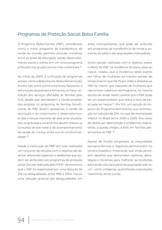 Programas de Proteção Social: Bolsa Família
O Programa Bolsa-Família (PBF), considerado
como o maior programa de transferência de
renda do mundo, permitiu articular iniciativas
entre as áreas de educação, saúde, desenvolvi-
mento social, e outras, em um único programa
enfocado nos grupos sociais mais vulneráveis 24.
No início de 2004, a unificação de programas
sociais, como o Bolsa Escola, Bolsa Alimentação,
Auxílio Gás, entre outros incentivos, favoreceu a
diminuição da pobreza e fomentou a maior uti-
lização dos serviços ofertados às famílias pelo
SUS, desde que atendessem a condicionalida-
des exigidas no programa. As famílias benefi-
ciarias do PBF devem apresentar o cartão de
vacinação e do crescimento e desenvolvimen-
to das crianças menores de sete anos atualiza-
dos, as grávidas e os lactantes devem realizar as
consultas de pré-natal e de acompanhamento
de saúde da criança, entre outras condicionali-
dades 39
.
Desde a instituição do PBF têm sido realizados
um conjunto de estudos com o objetivo de ob-
servar diferentes aspectos e desfechos que po-
dem ser atribuídos aos programas de proteção
social. Estudo realizado pelo IPEA24
demonstrou
que o PBF foi responsável por uma redução de
21% na desigualdade, entre 1995 e 2004. Houve
uma redução gradual das desigualdades, em
áreas metropolitanas, que pode ser atribuída
aos programas de transferência de renda e au-
mento do salário das populações mais pobres.
Outro estudo, realizado com o objetivo avaliar
o efeito do PBF na incidência do baixo peso ao
nascer, revelou que a incidência deste evento
em filhos de mulheres do mesmo extrato de
renda (menor que R$ 70 por mês) e afiliadas ao
PBF foi menor que naqueles de mulheres que
não tinham cobertura do Programa, no mesmo
estrato de renda. Assim, parece que o PBF pode
ter um papel protetor que reduz o risco de bai-
xo peso ao nascer40
. Por fim, um estudo do im-
pacto do Programa demonstrou sua contribui-
ção na redução de 20% na taxa de mortalidade
infantil no Brasil entre 2004 e 2009. Nos casos
de óbitos por desnutrição e problemas respira-
tórios, a queda chegou a 60% em famílias per-
tencentes ao PBF 39
.
Apesar de muitos progressos, as inequidades
socioeconômicas e regionais permanecem no
cenário brasileiro, mostrando que ainda persis-
tem desafios que demandam políticas, estra-
tégias e iniciativas para melhorar as condições
básicas de vida para parte da população sob ris-
co41
, como indígenas, quilombolas, populações
ribeirinhas, entre outras.
94 Relatório 30 anos de SUS, que SUS para 2030?
 