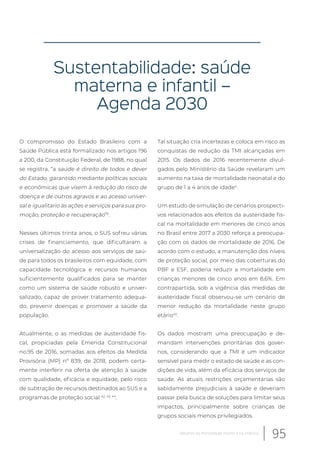 Sustentabilidade: saúde
materna e infantil –
Agenda 2030
O compromisso do Estado Brasileiro com a
Saúde Pública está formalizado nos artigos 196
a 200, da Constituição Federal, de 1988, no qual
se registra, “a saúde é direito de todos e dever
do Estado, garantido mediante políticas sociais
e econômicas que visem à redução do risco de
doença e de outros agravos e ao acesso univer-
sal e igualitário às ações e serviços para sua pro-
moção, proteção e recuperação”6
.
Nesses últimos trinta anos, o SUS sofreu várias
crises de financiamento, que dificultaram a
universalização do acesso aos serviços de saú-
de para todos os brasileiros com equidade, com
capacidade tecnológica e recursos humanos
suficientemente qualificados para se manter
como um sistema de saúde robusto e univer-
salizado, capaz de prover tratamento adequa-
do, prevenir doenças e promover a saúde da
população.
Atualmente, o as medidas de austeridade fis-
cal, propiciadas pela Emenda Constitucional
no.95 de 2016, somadas aos efeitos da Medida
Provisória (MP) nº 839, de 2018, podem certa-
mente interferir na oferta de atenção à saúde
com qualidade, eficácia e equidade, pelo risco
de subtração de recursos destinados ao SUS e a
programas de proteção social 42, 43, 44
.
Tal situação cria incertezas e coloca em risco as
conquistas de redução da TMI alcançadas em
2015. Os dados de 2016 recentemente divul-
gados pelo Ministério da Saúde revelaram um
aumento na taxa de mortalidade neonatal e do
grupo de 1 a 4 anos de idade4
.
Um estudo de simulação de cenários prospecti-
vos relacionados aos efeitos da austeridade fis-
cal na mortalidade em menores de cinco anos
no Brasil entre 2017 a 2030 reforça a preocupa-
ção com os dados de mortalidade de 2016. De
acordo com o estudo, a manutenção dos níveis
de proteção social, por meio das coberturas do
PBF e ESF, poderia reduzir a mortalidade em
crianças menores de cinco anos em 8,6%. Em
contrapartida, sob a vigência das medidas de
austeridade fiscal observou-se um cenário de
menor redução da mortalidade neste grupo
etário45
.
Os dados mostram uma preocupação e de-
mandam intervenções prioritárias dos gover-
nos, considerando que a TMI é um indicador
sensível para medir o estado de saúde e as con-
dições de vida, além da eficácia dos serviços de
saúde. As atuais restrições orçamentárias são
sabidamente prejudiciais à saúde e deveriam
passar pela busca de soluções para limitar seus
impactos, principalmente sobre crianças de
grupos sociais menos privilegiados.
95Desafios da mortalidade infantil e na infância
 