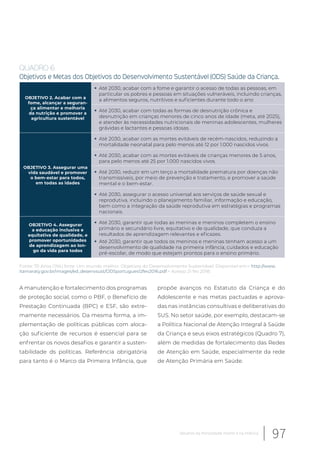 QUADRO 6
Objetivos e Metas dos Objetivos do Desenvolvimento Sustentável (ODS) Saúde da Criança.
OBJETIVO 2. Acabar com a
fome, alcançar a seguran-
ça alimentar e melhoria
da nutrição e promover a
agricultura sustentável
Até 2030, acabar com a fome e garantir o acesso de todas as pessoas, em
particular os pobres e pessoas em situações vulneráveis, incluindo crianças,
a alimentos seguros, nutritivos e suficientes durante todo o ano
Até 2030, acabar com todas as formas de desnutrição crônica e
desnutrição em crianças menores de cinco anos de idade (meta, até 2025),
e atender às necessidades nutricionais de meninas adolescentes, mulheres
grávidas e lactantes e pessoas idosas.
OBJETIVO 3. Assegurar uma
vida saudável e promover
o bem-estar para todos,
em todas as idades
Até 2030, acabar com as mortes evitáveis de recém-nascidos, reduzindo a
mortalidade neonatal para pelo menos até 12 por 1.000 nascidos vivos
Até 2030, acabar com as mortes evitáveis de crianças menores de 5 anos,
para pelo menos até 25 por 1.000 nascidos vivos.
Até 2030, reduzir em um terço a mortalidade prematura por doenças não
transmissíveis, por meio de prevenção e tratamento, e promover a saúde
mental e o bem-estar.
Até 2030, assegurar o acesso universal aos serviços de saúde sexual e
reprodutiva, incluindo o planejamento familiar, informação e educação,
bem como a integração da saúde reprodutiva em estratégias e programas
nacionais.
OBJETIVO 4. Assegurar
a educação inclusiva e
equitativa de qualidade, e
promover oportunidades
de aprendizagem ao lon-
go da vida para todos
Até 2030, garantir que todas as meninas e meninos completem o ensino
primário e secundário livre, equitativo e de qualidade, que conduza a
resultados de aprendizagem relevantes e eficazes.
Até 2030, garantir que todos os meninos e meninas tenham acesso a um
desenvolvimento de qualidade na primeira infância, cuidados e educação
pré-escolar, de modo que estejam prontos para o ensino primário.
Fonte: 70 Anos ONU forte. Um mundo melhor. Objetivos do Desenvolvimento Sustentável. Disponível em:< http://www.
itamaraty.gov.br/images/ed_desenvsust/ODSportugues12fev2016.pdf.> Acesso 21 fev 2018.
A manutenção e fortalecimento dos programas
de proteção social, como o PBF, o Benefício de
Prestação Continuada (BPC) e ESF, são extre-
mamente necessários. Da mesma forma, a im-
plementação de políticas públicas com aloca-
ção suficiente de recursos é essencial para se
enfrentar os novos desafios e garantir a susten-
tabilidade ds políticas. Referência obrigatória
para tanto é o Marco da Primeira Infância, que
propõe avanços no Estatuto da Criança e do
Adolescente e nas metas pactuadas e aprova-
das nas instâncias consultivas e deliberativas do
SUS. No setor saúde, por exemplo, destacam-se
a Política Nacional de Atenção Integral à Saúde
da Criança e seus eixos estratégicos (Quadro 7),
além de medidas de fortalecimento das Redes
de Atenção em Saúde, especialmente da rede
de Atenção Primária em Saúde.
97Desafios da mortalidade infantil e na infância
 