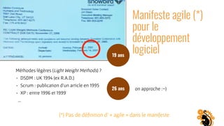 Manifeste agile (*)
pour le
développement
logiciel
Méthodes légères (Light Weight Methods) ?
• DSDM : UK 1994 (ex R.A.D.)
• Scrum : publication d’un article en 1995
• XP : entre 1996 et 1999
…
19 ans
26 ans on approche :-)
(*) Pas de déﬁnition d’ « agile » dans le manifeste
 