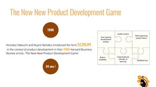 The New New Product Development Game
34 ans !
Hirotaka Takeuchi and Ikujiro Nonaka introduced the term SCRUM
 in the context of product development in their 1986 Harvard Business
Review article, 'The New New Product Development Game'.
1986
 