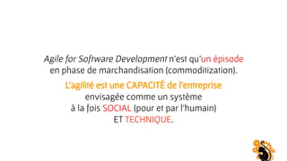 Agile for Software Development n’est qu’un épisode
en phase de marchandisation (commoditization).
L’agilité est une CAPACITÉ de l’entreprise
envisagée comme un système
à la fois SOCIAL (pour et par l’humain)
ET TECHNIQUE.
 