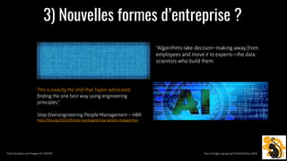 3) Nouvelles formes d’entreprise ?
https://pixabay.com/images/id-1352491/ https://images.app.goo.gl/32hxKvbZDSuLxiDZ9
This is exactly the shift that Taylor advocated:
ﬁnding the one best way using engineering
principles.”
Stop Overengineering People Management - HBR
https://hbr.org/2020/09/stop-overengineering-people-management
“Algorithms take decision-making away from
employees and move it to experts—the data
scientists who build them.
 