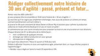 Rédiger collectivement notre histoire de
30 ans d’agilité : passé, présent et futur…
Aimez-vous les déﬁs collectifs ?
Je vous propose d’écrire ensemble en 1h30 notre histoire de « 30 ans d’agilité » !
Ça veut dire qu’il ne s’agira pas simplement d’échanger, mais aussi de produire un contenu en temps
contraint (extrêmement contraint même !).
Je jouerai le rôle auto-proclamé de Value Owner et Olivier My m’assistera pour rythmer la production
collective en mode eXtreme Booksprint et ceci en toute virtualité !
Je commencerai par une courte introduction pour proposer la vision et une structuration en trois itérations.
Chaque itération de 25’ se déroulera de la même façon :
• mini-conférence de quelques minutes
• échanges par table et production en sous-groupe
• rétrospective et intégration
Ce à quoi nous aboutirons ? Nous le saurons à 1h30 plus tard.
Prêt(e)s à affronter l’inconnu et vivre une expérience agile, présentant donc un risque d’échec propice à
l'apprentissage ?
-> Rendez-vous à Agile en Seine le mardi 29 septembre à 19h.
 
