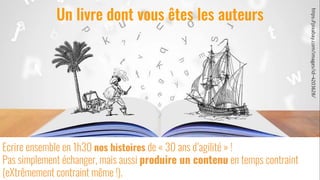 6
Ecrire ensemble en 1h30 nos histoires de « 30 ans d’agilité » !
Pas simplement échanger, mais aussi produire un contenu en temps contraint
(eXtrêmement contraint même !).
Un livre dont vous êtes les auteurs
https://pixabay.com/images/id-4203628/
 