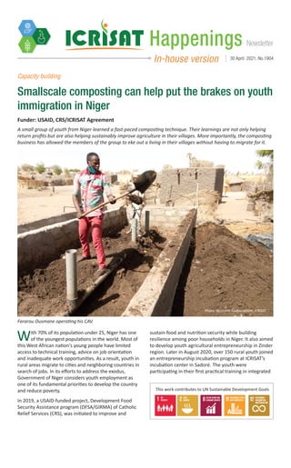 Newsletter
Happenings
In-house version 30 April 2021, No.1904
Capacity building
Smallscale composting can help put the brakes on youth
immigration in Niger
With 70% of its population under 25, Niger has one
of the youngest populations in the world. Most of
this West African nation's young people have limited
access to technical training, advice on job orientation
and inadequate work opportunities. As a result, youth in
rural areas migrate to cities and neighboring countries in
search of jobs. In its efforts to address the exodus,
Government of Niger considers youth employment as
one of its fundamental priorities to develop the country
and reduce poverty.
In 2019, a USAID-funded project, Development Food
Security Assistance program (DFSA/GIRMA) of Catholic
Relief Services (CRS), was initiated to improve and
sustain food and nutrition security while building
resilience among poor households in Niger. It also aimed
to develop youth agricultural entrepreneurship in Zinder
region. Later in August 2020, over 150 rural youth joined
an entrepreneurship incubation program at ICRISAT’s
incubation center in Sadoré. The youth were
participating in their first practical training in integrated
Fararou Ousmane operating his CAV.
Photo: Ibrahima Abdoussalam, ICRISAT
Funder: USAID, CRS/ICRISAT Agreement
A small group of youth from Niger learned a fast-paced composting technique. Their learnings are not only helping
return profits but are also helping sustainably improve agriculture in their villages. More importantly, the composting
business has allowed the members of the group to eke out a living in their villages without having to migrate for it.
This work contributes to UN Sustainable Development Goals
 
