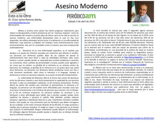 Asesino	
  Moderno	
  
	
   México	
   y	
   muchos	
   otros	
   países	
   han	
   hecho	
   progresos	
   importantes	
   para	
  
reducir	
  la	
  discapacidad	
  y	
  muerte	
  prematuras	
  por	
  los	
  “asesinos	
  mayores”	
  como	
  las	
  
enfermedades	
  del	
  corazón	
  y	
  muchos	
  =pos	
  de	
  cáncer,	
  pero	
  no	
  ha	
  sido	
  el	
  caso	
  de	
  un	
  
asesino	
   moderno,	
   una	
   enfermedad	
   devastadora	
   para	
   la	
   cual	
   no	
   hay	
   cura	
  
disponible,	
  me	
  reﬁero	
  es=mados	
  lectora	
  lector	
  a	
  la	
  demencia	
  y	
  a	
  la	
  enfermedad	
  de	
  
Alzheimer,	
  cuya	
  atención	
  y	
  cuidados	
  son	
  costosos,	
  tanto	
  económicamente	
  como	
  
emocionalmente,	
  más	
  aún	
  en	
  sociedades	
  como	
  la	
  nuestra,	
  que	
  está	
  envejeciendo	
  
aceleradamente.	
  
	
   La	
   	
   Demencia	
   no	
   es	
   una	
   enfermedad	
   especíﬁca,	
   es	
   el	
   nombre	
   que	
  
designa	
  a	
  un	
  grupo	
  de	
  síntomas	
  causados	
  por	
  trastornos	
  que	
  afectan	
  el	
  cerebro.	
  
Las	
   personas	
   con	
   demencia	
   pueden	
   dejar	
   de	
   ser	
   capaces	
   de	
   pensar	
   lo	
  
suﬁcientemente	
   bien	
   para	
   llevar	
   a	
   cabo	
   las	
   ac=vidades	
   normales,	
   tales	
   como	
  
ves=rse	
  o	
  comer;	
  pueden	
  perder	
  su	
  capacidad	
  para	
  resolver	
  problemas	
  o	
  controlar	
  
sus	
  emociones;	
  tener	
  cambios	
  de	
  personalidad	
  e	
  incluso;	
  pueden	
  estar	
  agitados	
  o	
  
ver	
   cosas	
   que	
   no	
   existen.	
   La	
   pérdida	
   de	
   la	
   memoria	
   es	
   un	
   síntoma	
   común	
   de	
  
demencia.	
  Sin	
  embargo,	
  la	
  pérdida	
  de	
  la	
  memoria	
  en	
  sí	
  no	
  quiere	
  decir	
  que	
  usted	
  
=ene	
   demencia.	
   Las	
   personas	
   con	
   demencia	
   =enen	
   problemas	
   serios	
   con	
   dos	
   o	
  
más	
   funciones	
   cerebrales,	
   tales	
   como	
   la	
   memoria	
   y	
   el	
   lenguaje.	
   Aunque	
   la	
  
demencia	
  es	
  común	
  en	
  personas	
  mayores,	
  no	
  es	
  parte	
  normal	
  del	
  envejecimiento.	
  
	
  La	
  	
  enfermedad	
  de	
  Alzheimer	
  (EA)	
  es	
  la	
  forma	
  más	
  común	
  de	
  demencia	
  
entre	
  las	
  personas	
  mayores	
  y	
  que	
  afecta	
  gravemente	
  la	
  capacidad	
  de	
  una	
  persona	
  
de	
  llevar	
  a	
  cabo	
  sus	
  ac=vidades	
  co=dianas.	
  La	
  EA	
  comienza	
  lentamente.	
  Primero	
  
afecta	
   las	
   partes	
   del	
   cerebro	
   que	
   controlan	
   el	
   pensamiento,	
   la	
   memoria	
   y	
   el	
  
lenguaje.	
  Las	
  personas	
  con	
  EA	
  pueden	
  tener	
  diﬁcultades	
  para	
  recordar	
  cosas	
  que	
  
ocurrieron	
  recientemente	
  o	
  los	
  nombres	
  de	
  personas	
  que	
  conocen.	
  Con	
  el	
  =empo,	
  
en	
   la	
   EA	
   los	
   síntomas	
   empeoran,	
   las	
   personas	
   pueden	
   no	
   reconocer	
   a	
   sus	
  
familiares	
   o	
   tener	
   diﬁcultades	
   para	
   hablar,	
   leer	
   o	
   escribir;	
   pueden	
   olvidar	
   cómo	
  
cepillarse	
   los	
   dientes	
   o	
   peinarse	
   el	
   cabello.	
   Más	
   adelante,	
   pueden	
   volverse	
  
ansiosos	
  o	
  agresivos	
  o	
  deambular	
  lejos	
  de	
  su	
  casa.	
  Finalmente,	
  necesitan	
  cuidados	
  
totales.	
  Esto	
  puede	
  ser	
  muy	
  estresante	
  para	
  los	
  familiares	
  que	
  deben	
  encargarse	
  
de	
  sus	
  cuidados.	
  La	
  EA	
  suele	
  comenzar	
  después	
  de	
  los	
  60	
  años.	
  El	
  riesgo	
  aumenta	
  a	
  
medida	
  que	
  la	
  persona	
  envejece.	
  El	
  riesgo	
  es	
  mayor	
  si	
  hay	
  personas	
  en	
  la	
  familia	
  
que	
  tuvieron	
  la	
  enfermedad.	
  Ningún	
  tratamiento	
  puede	
  detener	
  la	
  enfermedad.	
  
Sin	
  embargo,	
  algunos	
  fármacos	
  pueden	
  ayudar	
  a	
  impedir	
  por	
  un	
  =empo	
  limitado	
  
que	
  los	
  síntomas	
  empeoren.	
  	
  
	
   A	
   nivel	
   mundial	
   se	
   calcula	
   que	
   cada	
   4	
   segundos	
   alguna	
   persona	
  
desarrolla	
  EA,	
  se	
  es=ma	
  que	
  existen	
  cerca	
  de	
  36	
  millones	
  de	
  personas	
  que	
  viven	
  
con	
  EA,	
  40%	
  de	
  ellas	
  en	
  los	
  países	
  de	
  alto	
  ingreso.	
  En	
  los	
  países	
  de	
  la	
  OCDE	
  cerca	
  
del	
   5.5%	
   de	
   las	
   personas	
   con	
   60	
   o	
   más	
   años	
   viven	
   con	
   demencia;	
   50%	
   de	
   las	
  
personas	
  con	
  90	
  o	
  más	
  años	
  la	
  =enen.	
  Finlandia	
  =ene	
  la	
  tasa	
  más	
  alta	
  de	
  personas	
  
con	
  demencia	
  y	
  AE,	
  falleciendo	
  más	
  de	
  90	
  por	
  cada	
  100,000	
  personas;	
  mientras	
  
que	
  en	
  nuestro	
  país	
  son	
  6	
  por	
  cada	
  100,000	
  habitantes.	
  El	
  Asesino	
  Moderno	
  llamó	
  
ya	
   la	
   atención	
   por	
   el	
   número	
   cada	
   vez	
   mayor	
   de	
   personas	
   que	
   sufren	
   de	
   la	
  
enfermedad,	
  convir=éndose	
  en	
  una	
  prioridad	
  de	
  la	
  polí=ca	
  de	
  salud	
  en	
  muchos	
  
países,	
   donde	
   se	
   suelen	
   incluir	
   medidas	
   para	
   mejorar	
   su	
   diagnós=co	
   precoz,	
  
promover	
  la	
  calidad	
  de	
  su	
  atención	
  y	
  apoyar	
  a	
  los	
  cuidadores	
  informales.	
  El	
  plan	
  
acción	
  en	
  la	
  OCDE	
  usted	
  lo	
  puede	
  consultar	
  en	
  hp://bit.ly/1kwzFCm,	
  y	
  si	
  el	
  tema	
  
le	
  ha	
  llamado	
  la	
  atención,	
  le	
  sugiero	
  la	
  lectura	
  del	
  araculo	
  =tulado	
  “Demencias:	
  
Esperanza	
   en	
   la	
   inves=gación”	
   editado	
   por	
   el	
   Ins=tuto	
   Nacional	
   de	
   Trastornos	
  
Neurológicos	
  y	
  Accidentes	
  Cerebrovasculares	
  (hp://1.usa.gov/1mOkd8Q).	
  	
  
	
   En	
   México	
   aún	
   no	
   se	
   =ene	
   bien	
   dimensionado	
   el	
   tema	
   y	
   la	
   respuesta	
  
ins=tucional	
  y	
  social	
  está	
  más	
  que	
  lejana	
  de	
  las	
  necesidades	
  actuales.	
  En	
  nuestra	
  
ciudad	
   y	
   como	
   respuesta	
   aante	
   la	
   carencia	
   de	
   ins=tuciones	
   especializadas	
   en	
   el	
  
tratamiento	
  para	
  enfermos	
  con	
  demencias	
  =po	
  Alzheimer,	
  la	
  escasa	
  sensibilización	
  
y	
  poca	
  información	
  efec=va	
  respecto	
  a	
  la	
  problemá=ca	
  de	
  la	
  enfermedad,	
  en	
  el	
  
2002	
   la	
   Sra.	
   Ileana	
   Hernández	
   de	
   Sojo,	
   teniendo	
   a	
   su	
   esposo	
   con	
   deterioro	
  
cogni=vo	
  avanzado	
  y	
  viendo	
  la	
  escasa	
  o	
  nula	
  información	
  que	
  se	
  tenía	
  sobre	
  esta	
  
enfermedad,	
  tomó	
  la	
  decisión	
  de	
  construir	
  un	
  centro	
  que	
  atendiera	
  con	
  dignidad	
  y	
  
profesionalización	
   a	
   personas	
   que	
   padecieran	
   este	
   mal.	
   Su	
   página	
   es	
  
hp://ins=tutodelamemoria.org.mx/	
   	
   para	
   que	
   la	
   tenga	
   presente	
   por	
   si	
   =ene	
  
dudas	
  o	
  algún	
  familiar	
  que	
  sospeche	
  pueda	
  tener	
  la	
  enfermedad.	
  
	
  
*	
  Derechos	
  reservados	
  ©	
  2014	
  por	
  Dr.	
  Éctor	
  Jaime	
  Ramírez	
  Barba,	
  Cirujano	
  General	
  	
  
Esto	
  o	
  lo	
  Otro	
  
Dr.	
  Éctor	
  Jaime	
  Ramírez	
  Barba	
  
ramirezbarba@gmail.com	
  
@ectorjaime	
  
Sábado	
  5	
  de	
  abril	
  de	
  2014	
  
León	
  |	
  Opinión	
  
hp://www.am.com.mx/opinion/leon/asesino-­‐moderno-­‐8192.html	
  	
  
 